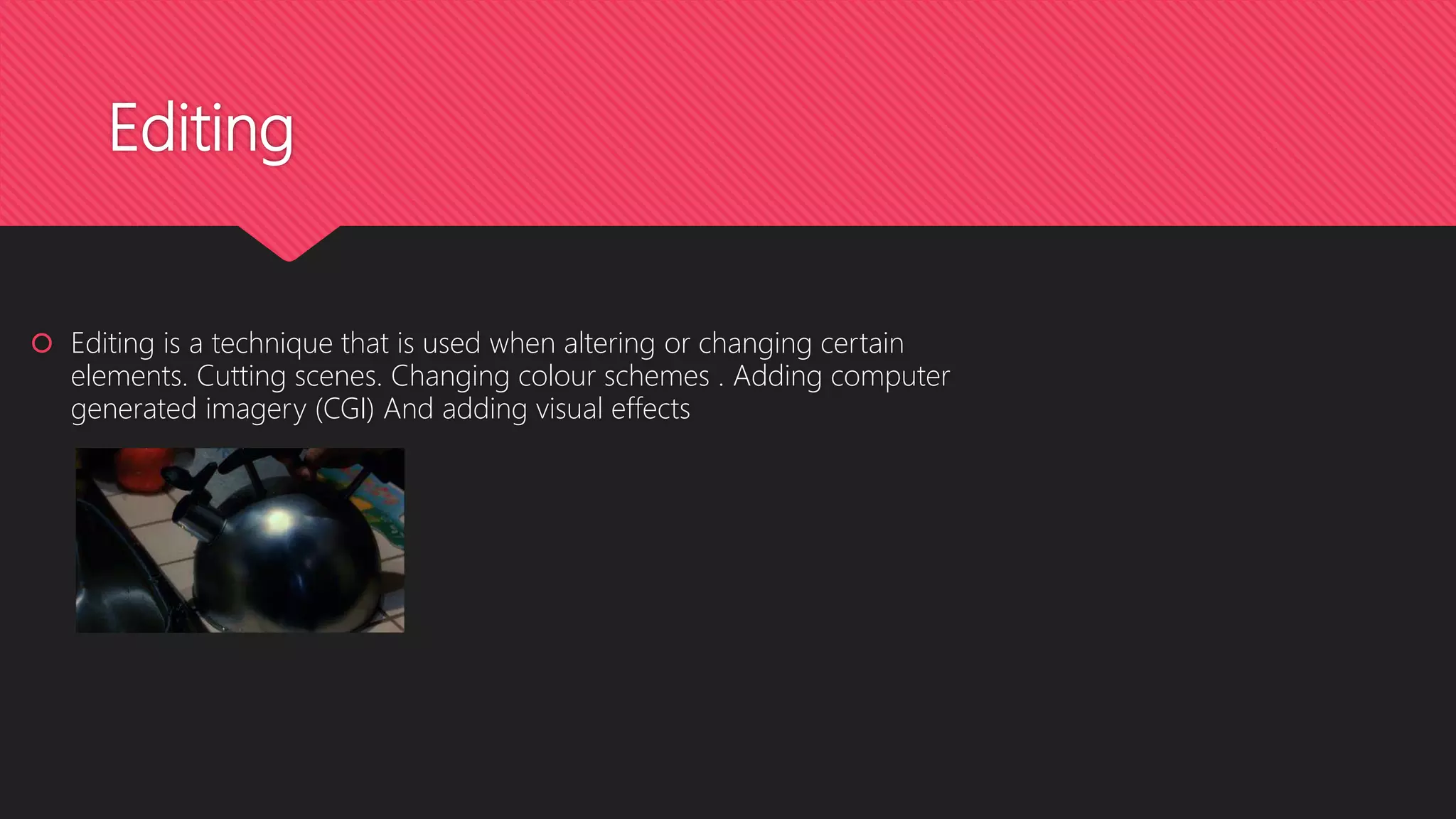 Editing
 Editing is a technique that is used when altering or changing certain
elements. Cutting scenes. Changing colour schemes . Adding computer
generated imagery (CGI) And adding visual effects
 