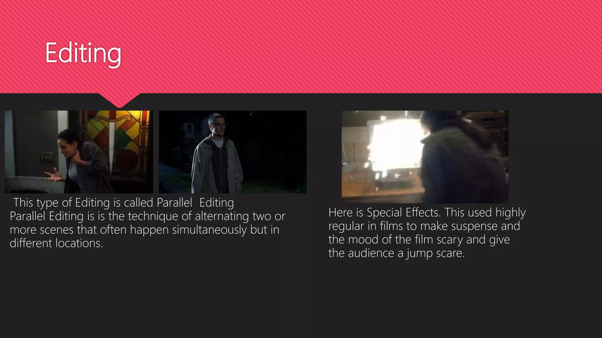 Editing
This type of Editing is called Parallel Editing
Parallel Editing is is the technique of alternating two or
more scenes that often happen simultaneously but in
different locations.
Here is Special Effects. This used highly
regular in films to make suspense and
the mood of the film scary and give
the audience a jump scare.
 