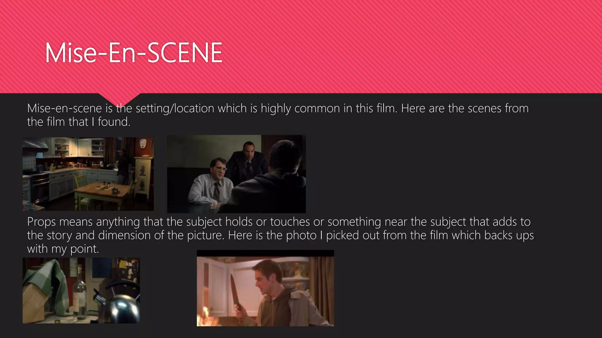 Mise-En-SCENE
Mise-en-scene is the setting/location which is highly common in this film. Here are the scenes from
the film that I found.
Props means anything that the subject holds or touches or something near the subject that adds to
the story and dimension of the picture. Here is the photo I picked out from the film which backs ups
with my point.
 