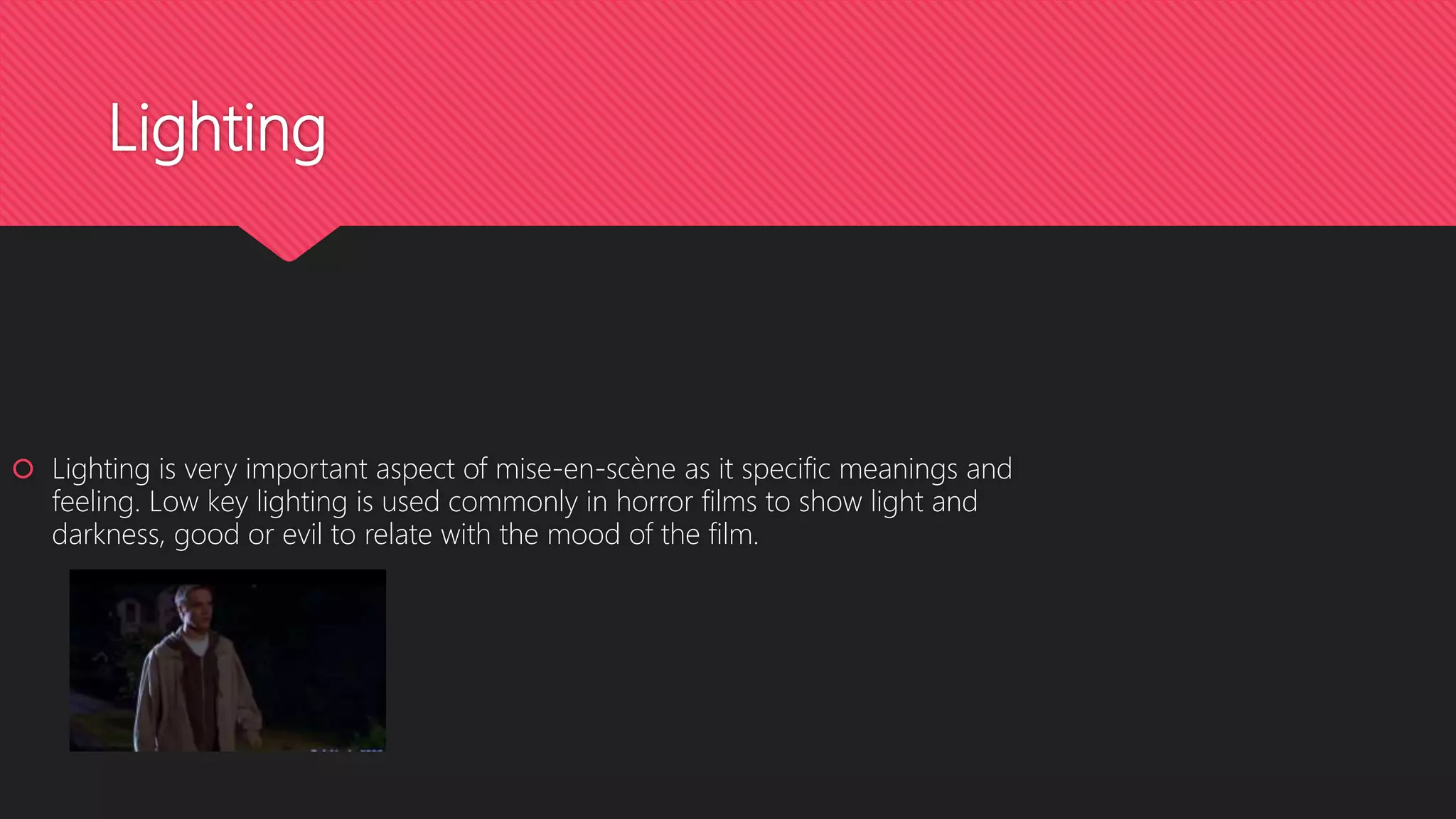 Lighting
 Lighting is very important aspect of mise-en-scène as it specific meanings and
feeling. Low key lighting is used commonly in horror films to show light and
darkness, good or evil to relate with the mood of the film.
 