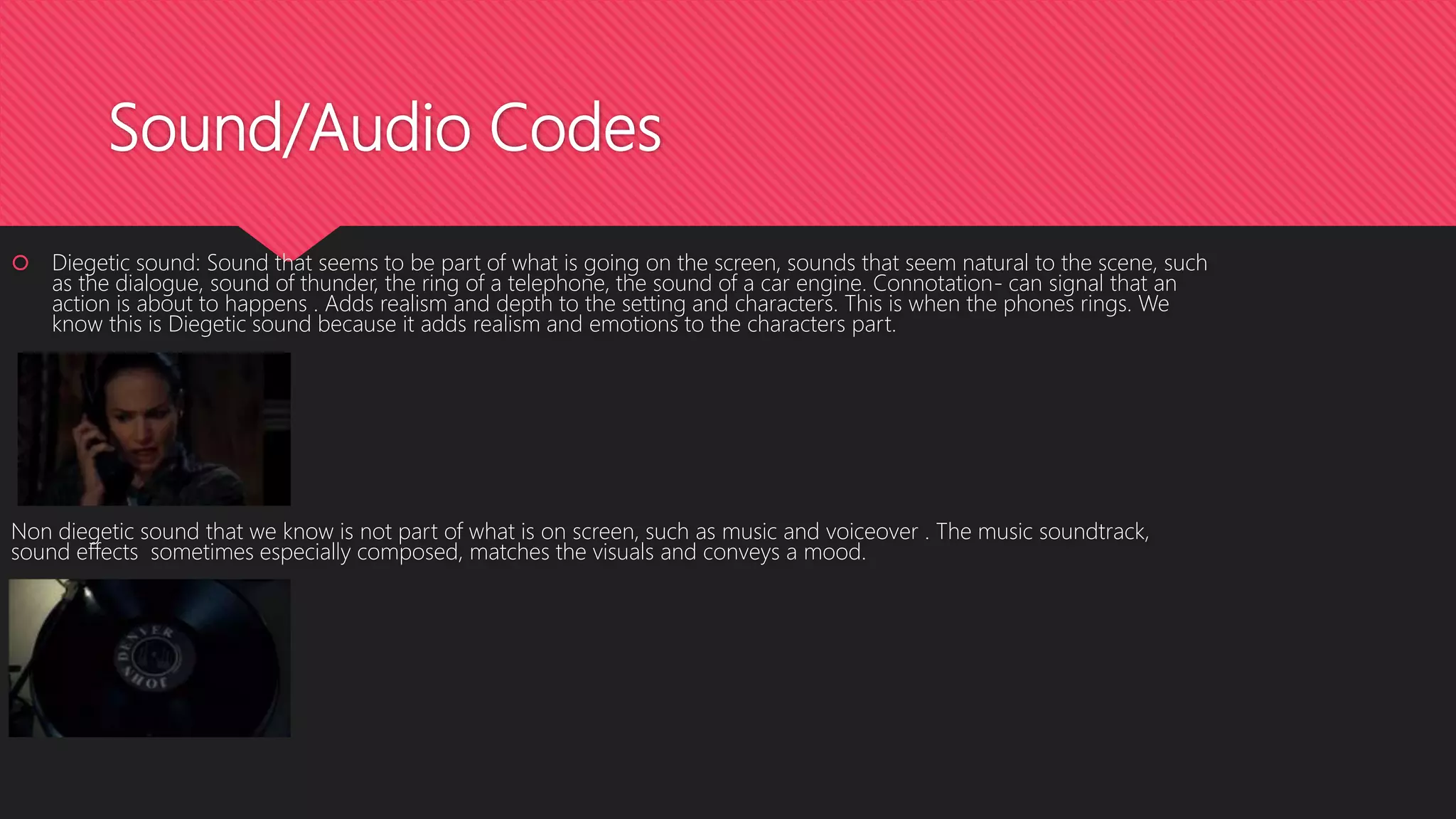 Sound/Audio Codes
 Diegetic sound: Sound that seems to be part of what is going on the screen, sounds that seem natural to the scene, such
as the dialogue, sound of thunder, the ring of a telephone, the sound of a car engine. Connotation- can signal that an
action is about to happens . Adds realism and depth to the setting and characters. This is when the phones rings. We
know this is Diegetic sound because it adds realism and emotions to the characters part.
Non diegetic sound that we know is not part of what is on screen, such as music and voiceover . The music soundtrack,
sound effects sometimes especially composed, matches the visuals and conveys a mood.
 