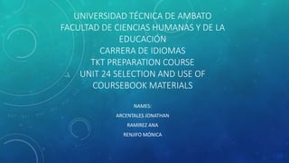 UNIVERSIDAD TÉCNICA DE AMBATO
FACULTAD DE CIENCIAS HUMANAS Y DE LA
EDUCACIÓN
CARRERA DE IDIOMAS
TKT PREPARATION COURSE
UNIT 24 SELECTION AND USE OF
COURSEBOOK MATERIALS
NAMES:
ARCENTALES JONATHAN
RAMIREZ ANA
RENJIFO MÓNICA
 