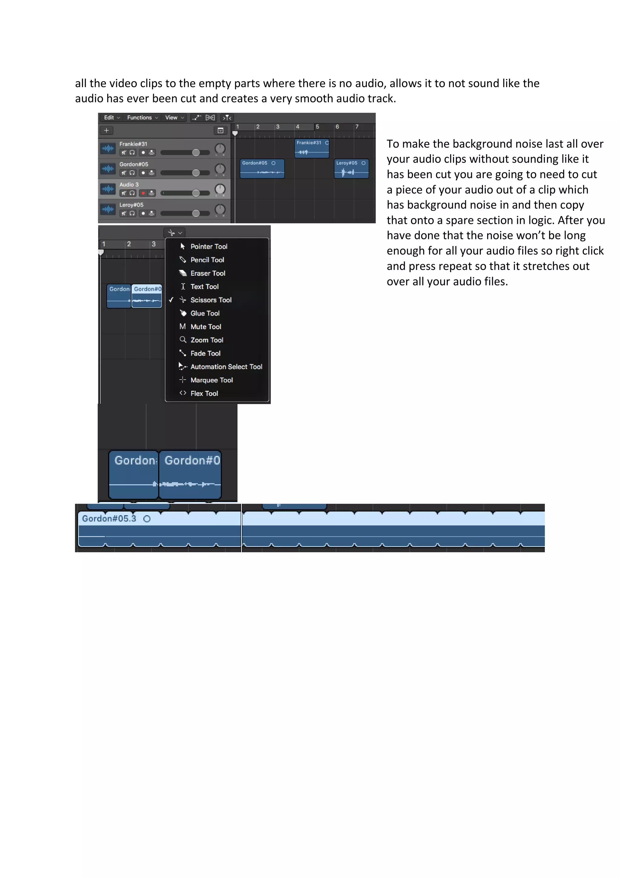 all the video clips to the empty parts where there is no audio, allows it to not sound like the
audio has ever been cut and creates a very smooth audio track.
To make the background noise last all over
your audio clips without sounding like it
has been cut you are going to need to cut
a piece of your audio out of a clip which
has background noise in and then copy
that onto a spare section in logic. After you
have done that the noise won’t be long
enough for all your audio files so right click
and press repeat so that it stretches out
over all your audio files.
 