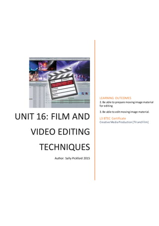 UNIT 16: FILM AND
VIDEO EDITING
TECHNIQUES
Author: Sally Pickford 2015
LEARNING OUTCOMES
2. Be able to prepare movingimage material
for editing
3. Be able to editmovingimage material.
L3 BTEC Certificate
Creative MediaProduction[TV andFilm]
 