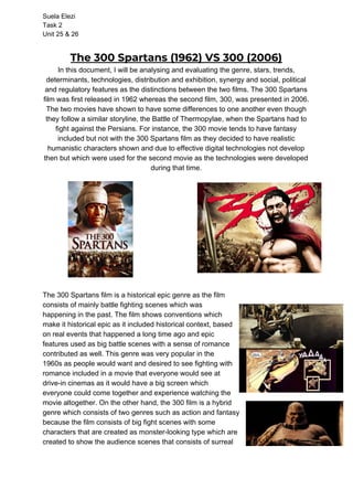 Suela Elezi
Task 2
Unit 25 & 26
The 300 Spartans (1962) VS 300 (2006) 
In this document, I will be analysing and evaluating the genre, stars, trends,
determinants, technologies, distribution and exhibition, synergy and social, political
and regulatory features as the distinctions between the two films. The 300 Spartans
film was first released in 1962 whereas the second film, 300, was presented in 2006.
The two movies have shown to have some differences to one another even though
they follow a similar storyline, the ​Battle of Thermopylae​, when the Spartans had to
fight against the Persians. For instance, the 300 movie tends to have fantasy
included but not with the 300 Spartans film as they decided to have realistic
humanistic characters shown and due to effective digital technologies not develop
then but which were used for the second movie as the technologies were developed
during that time.
The 300 Spartans film is a historical epic genre as the film
consists of mainly battle fighting scenes which was
happening in the past. The film shows conventions which
make it historical epic as it included historical context, based
on real events that happened a long time ago and epic
features used as big battle scenes with a sense of romance
contributed as well. This genre was very popular in the
1960s as people would want and desired to see fighting with
romance included in a movie that everyone would see at
drive-in cinemas as it would have a big screen which
everyone could come together and experience watching the
movie altogether. On the other hand, the 300 film is a hybrid
genre which consists of two genres such as action and fantasy
because the film consists of big fight scenes with some
characters that are created as monster-looking type which are
created to show the audience scenes that consists of surreal
 