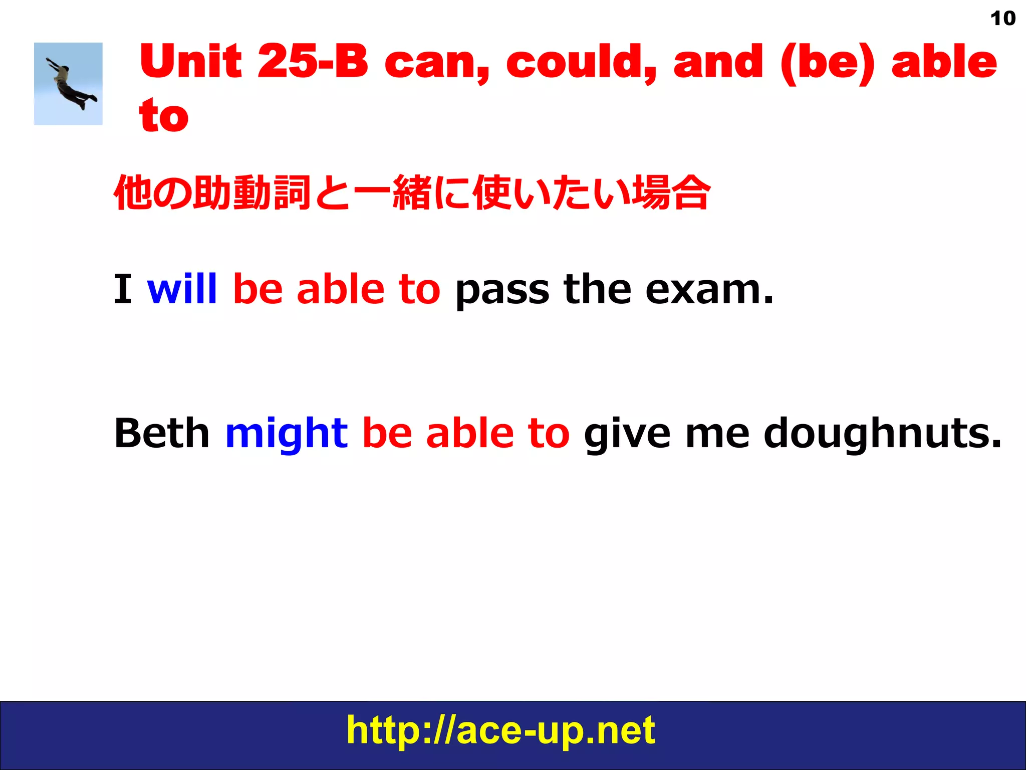 http://ace-up.net
10
Unit 25-B can, could, and (be) able
to
他の助動詞と⼀一緒に使いたい場合
I  will  be  able  to  pass  the  exam.
Beth  might  be  able  to  give  me  doughnuts.
 