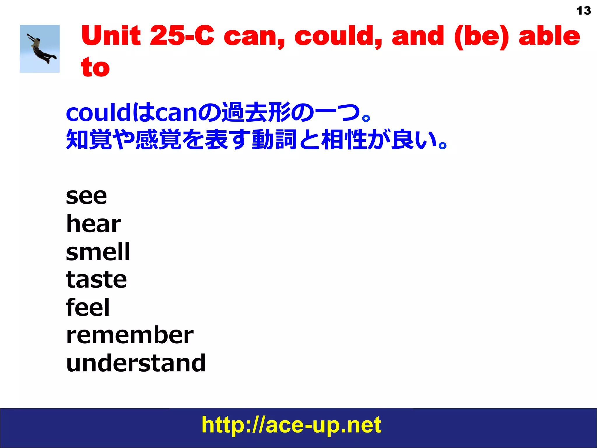 http://ace-up.net
13
Unit 25-C can, could, and (be) able
to
couldはcanの過去形の⼀一つ。
知覚や感覚を表す動詞と相性が良良い。
see
hear
smell
taste
feel
remember
understand
 