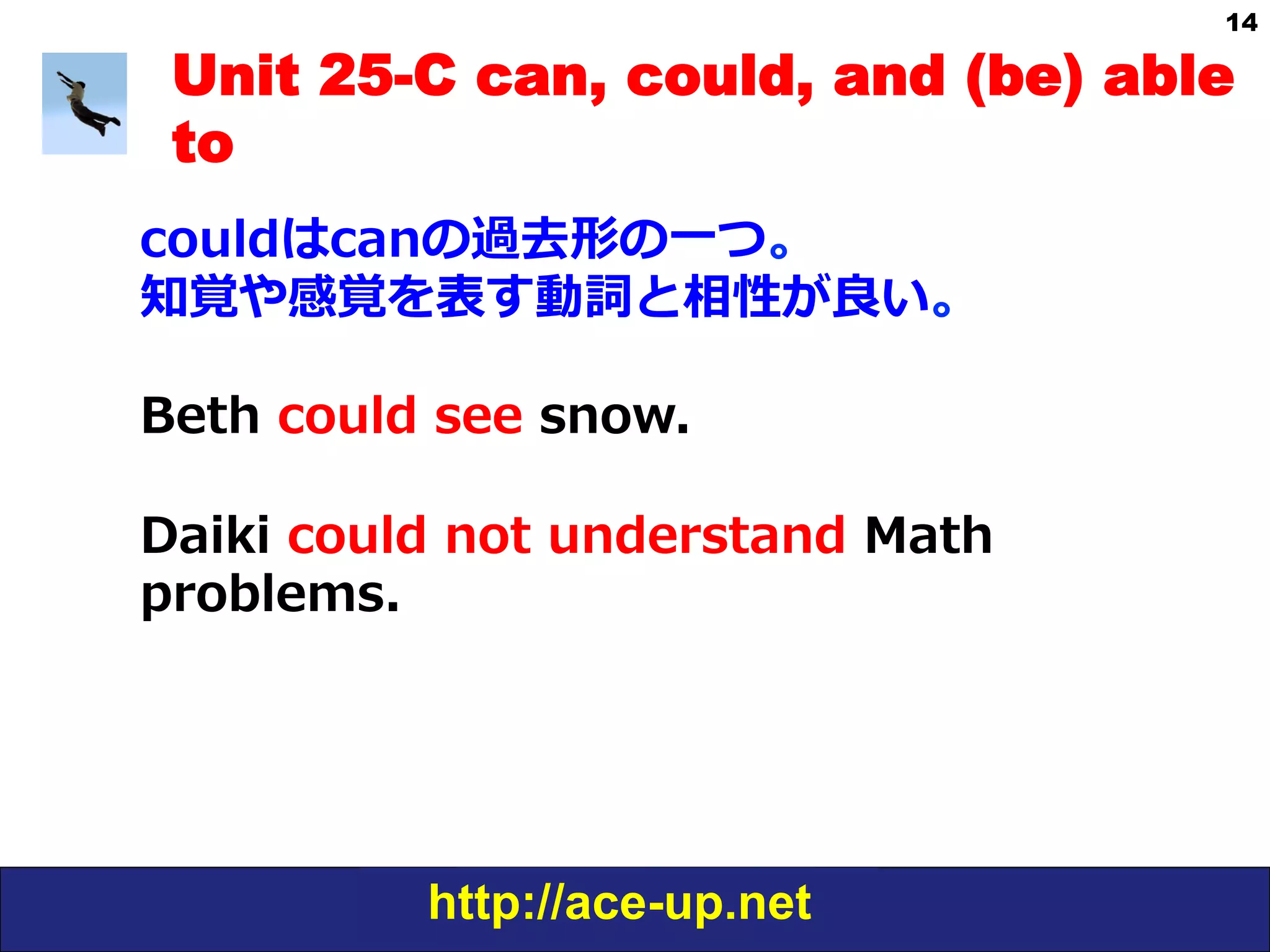 http://ace-up.net
14
Unit 25-C can, could, and (be) able
to
couldはcanの過去形の⼀一つ。
知覚や感覚を表す動詞と相性が良良い。
Beth  could  see  snow.
Daiki  could  not  understand  Math  
problems.
 
