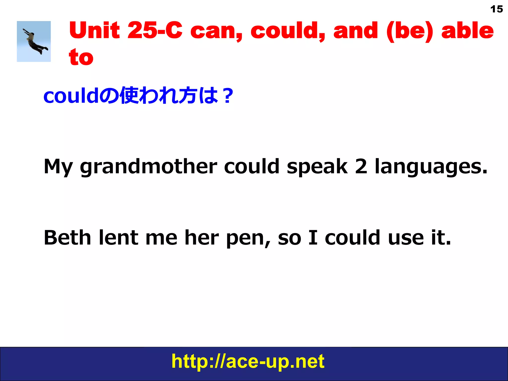 http://ace-up.net
15
Unit 25-C can, could, and (be) able
to
couldの使われ⽅方は？
My  grandmother  could  speak  2  languages.
Beth  lent  me  her  pen,  so  I  could  use  it.
 