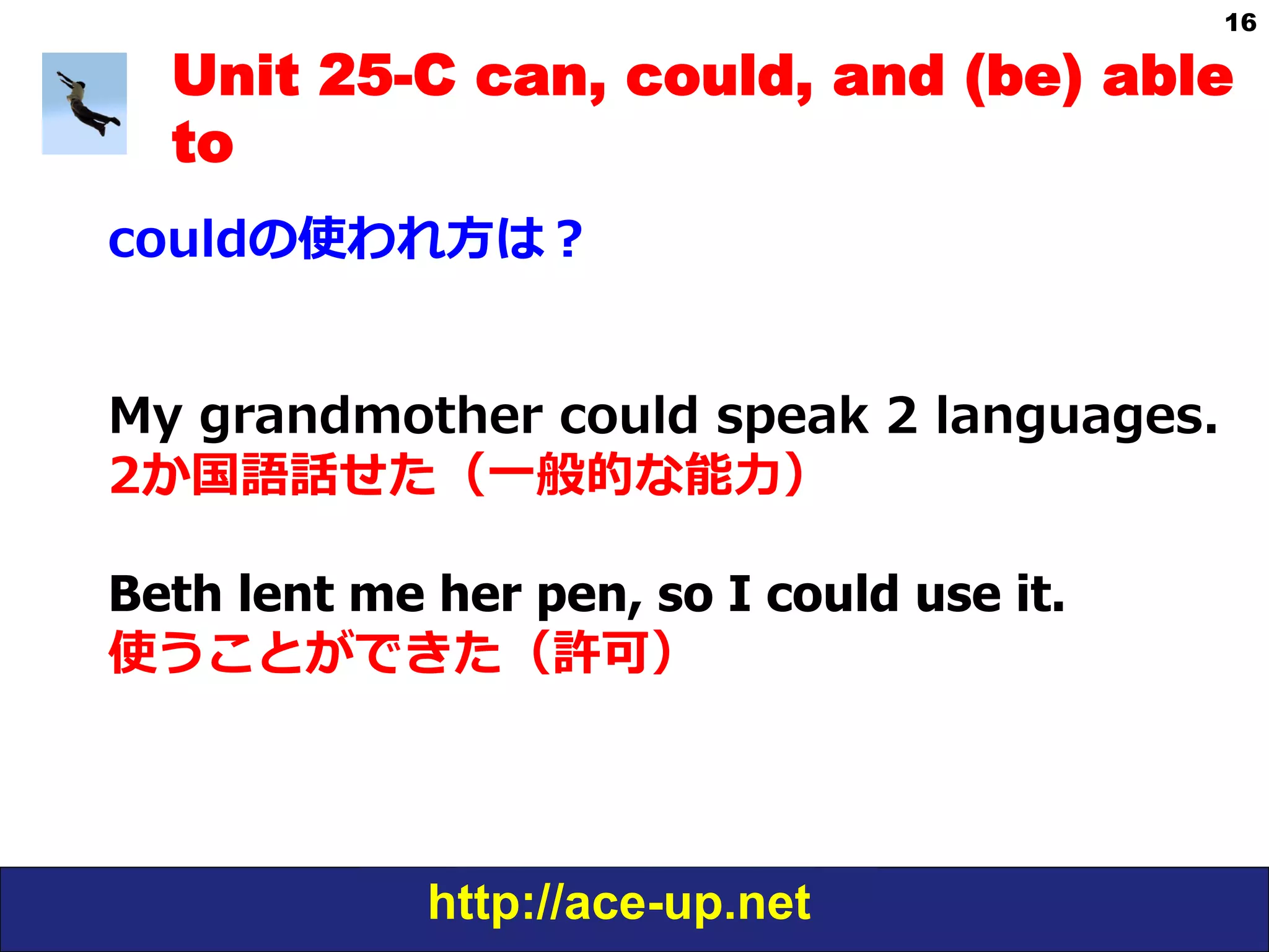 http://ace-up.net
16
Unit 25-C can, could, and (be) able
to
couldの使われ⽅方は？
My  grandmother  could  speak  2  languages.
2か国語話せた（⼀一般的な能⼒力力）
Beth lent me her pen, so I could use it.
使うことができた（許可）
 