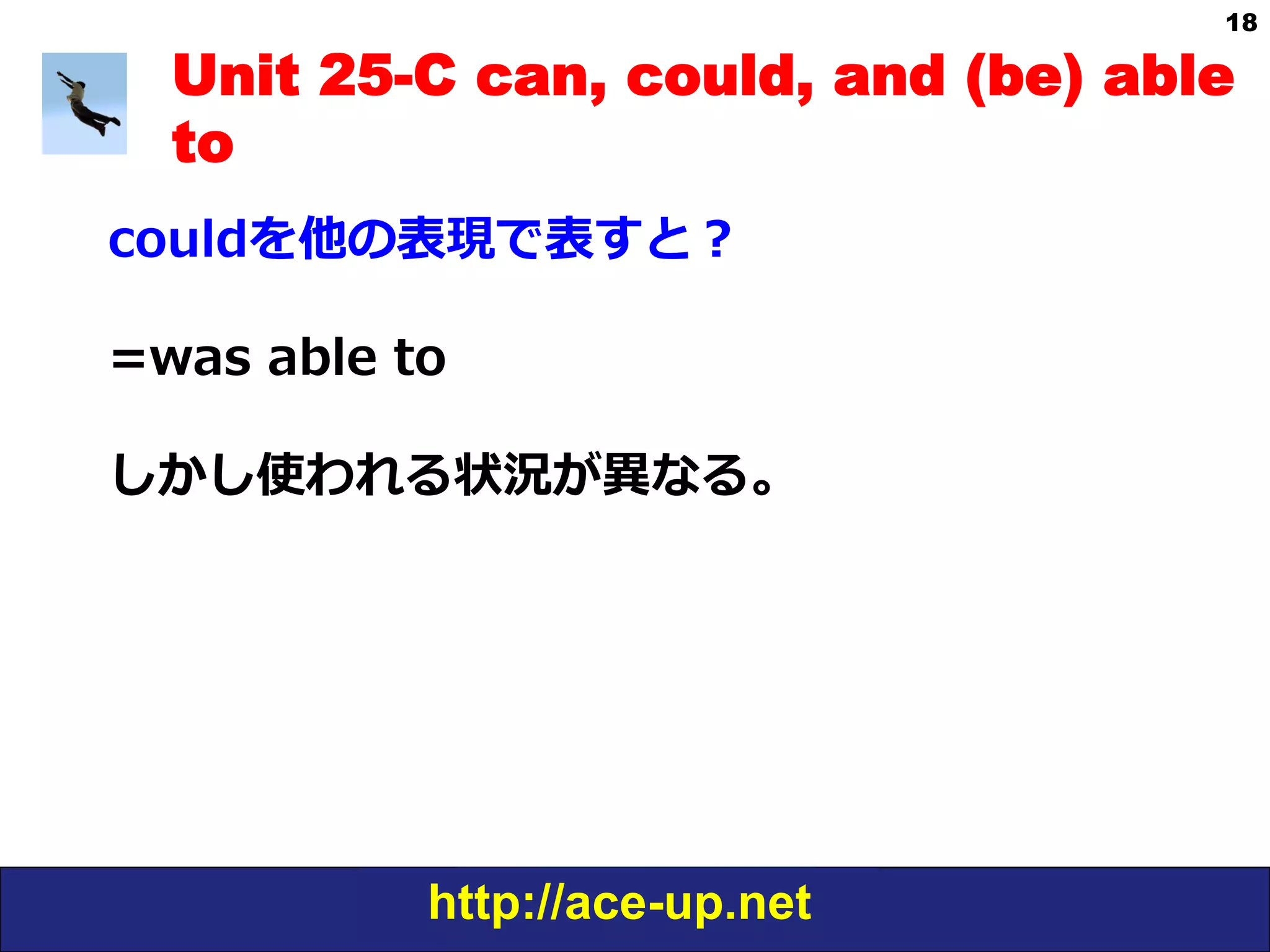 http://ace-up.net
18
Unit 25-C can, could, and (be) able
to
couldを他の表現で表すと？
=was  able  to
しかし使われる状況が異異なる。
 