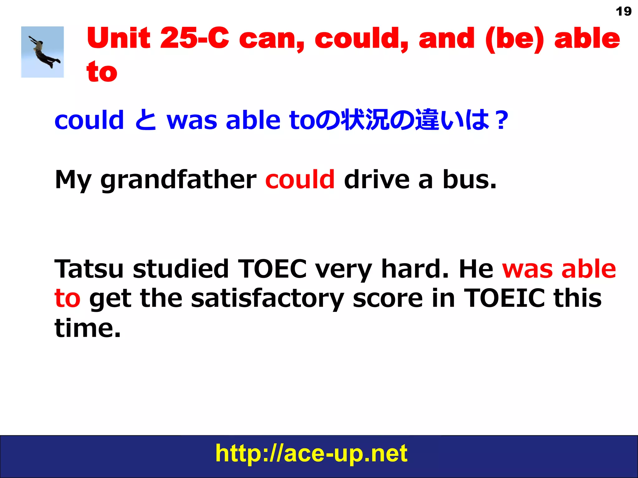 http://ace-up.net
19
Unit 25-C can, could, and (be) able
to
could  と  was  able  toの状況の違いは？
My  grandfather  could  drive  a  bus.
Tatsu  studied  TOEC  very  hard.  He  was  able  
to  get  the  satisfactory  score  in  TOEIC  this  
time.
 