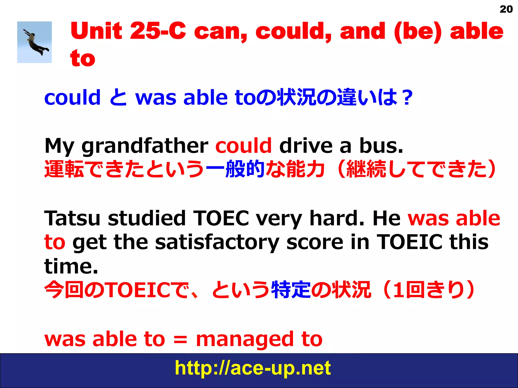 http://ace-up.net
20
Unit 25-C can, could, and (be) able
to
could  と  was  able  toの状況の違いは？
My  grandfather  could  drive  a  bus.
運転できたという⼀一般的な能⼒力力（継続してできた）
Tatsu  studied  TOEC  very  hard.  He  was  able  
to  get  the  satisfactory  score  in  TOEIC  this  
time.
今回のTOEICで、という特定の状況（1回きり）
was  able  to  =  managed  to
 