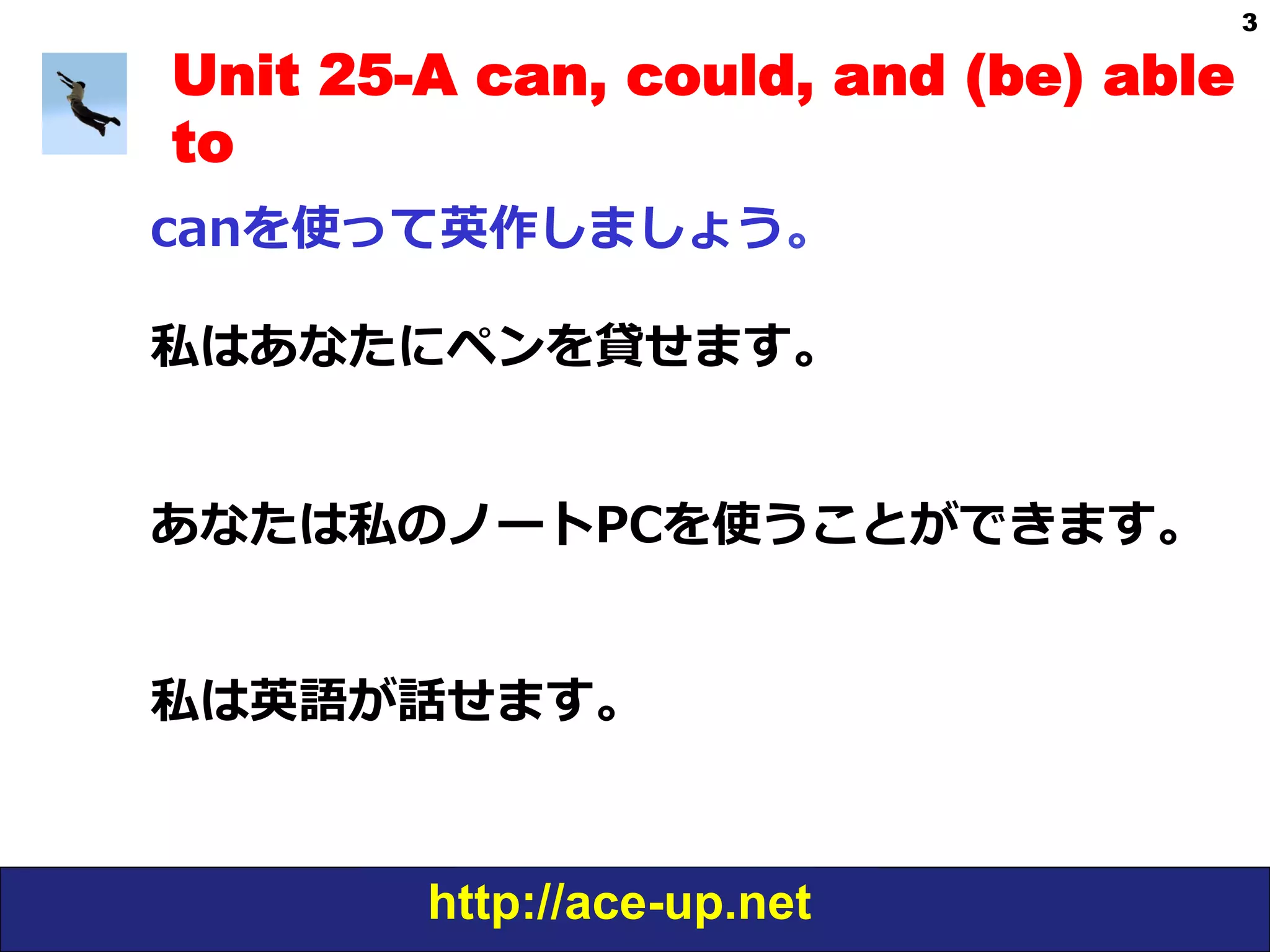 http://ace-up.net
3
Unit 25-A can, could, and (be) able
to
canを使って英作しましょう。
私はあなたにペンを貸せます。
あなたは私のノートPCを使うことができます。
私は英語が話せます。
 