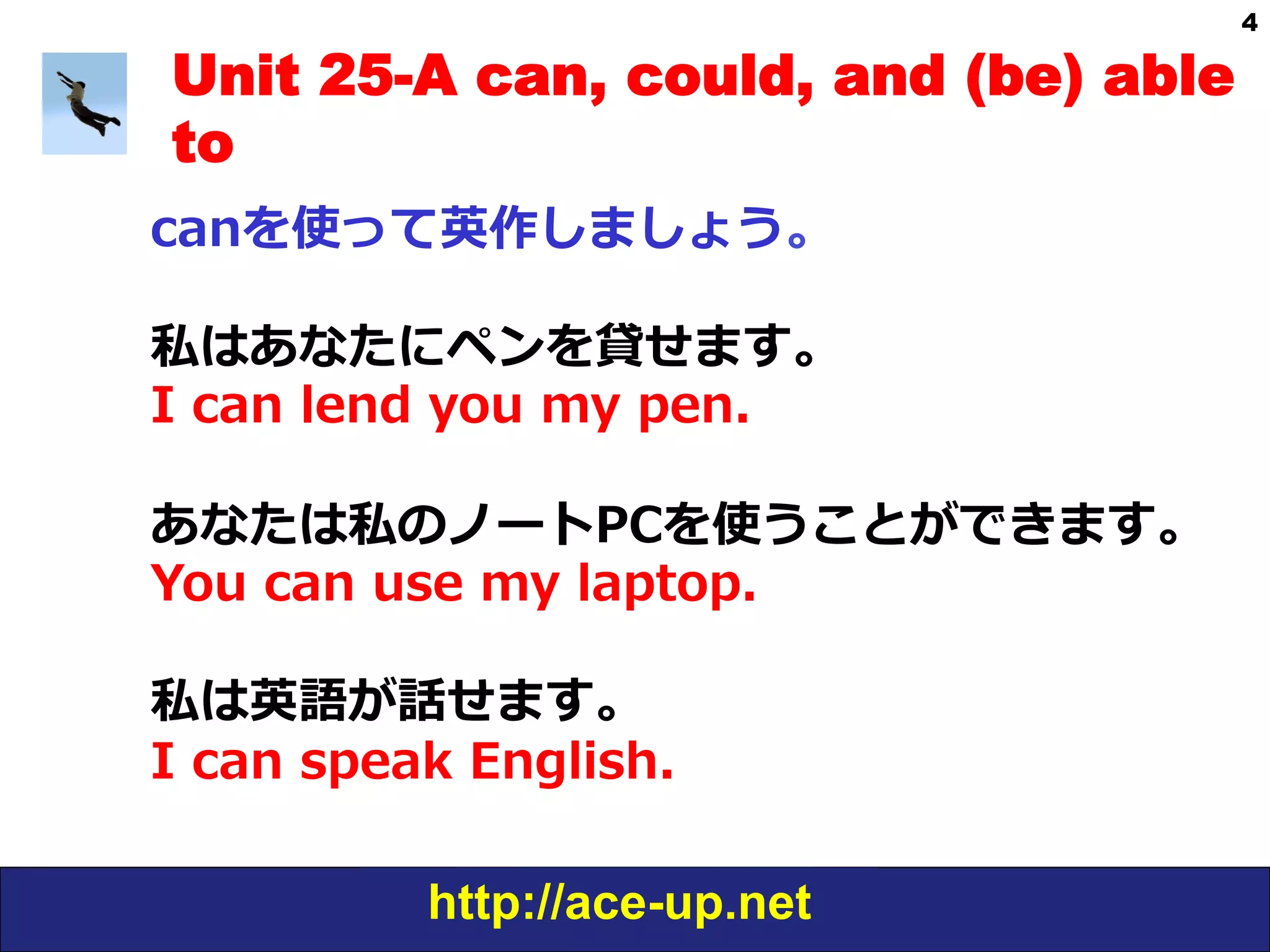 http://ace-up.net
4
Unit 25-A can, could, and (be) able
to
canを使って英作しましょう。
私はあなたにペンを貸せます。
I  can  lend  you  my  pen.
あなたは私のノートPCを使うことができます。
You  can  use  my  laptop.
私は英語が話せます。
I  can  speak  English.
 