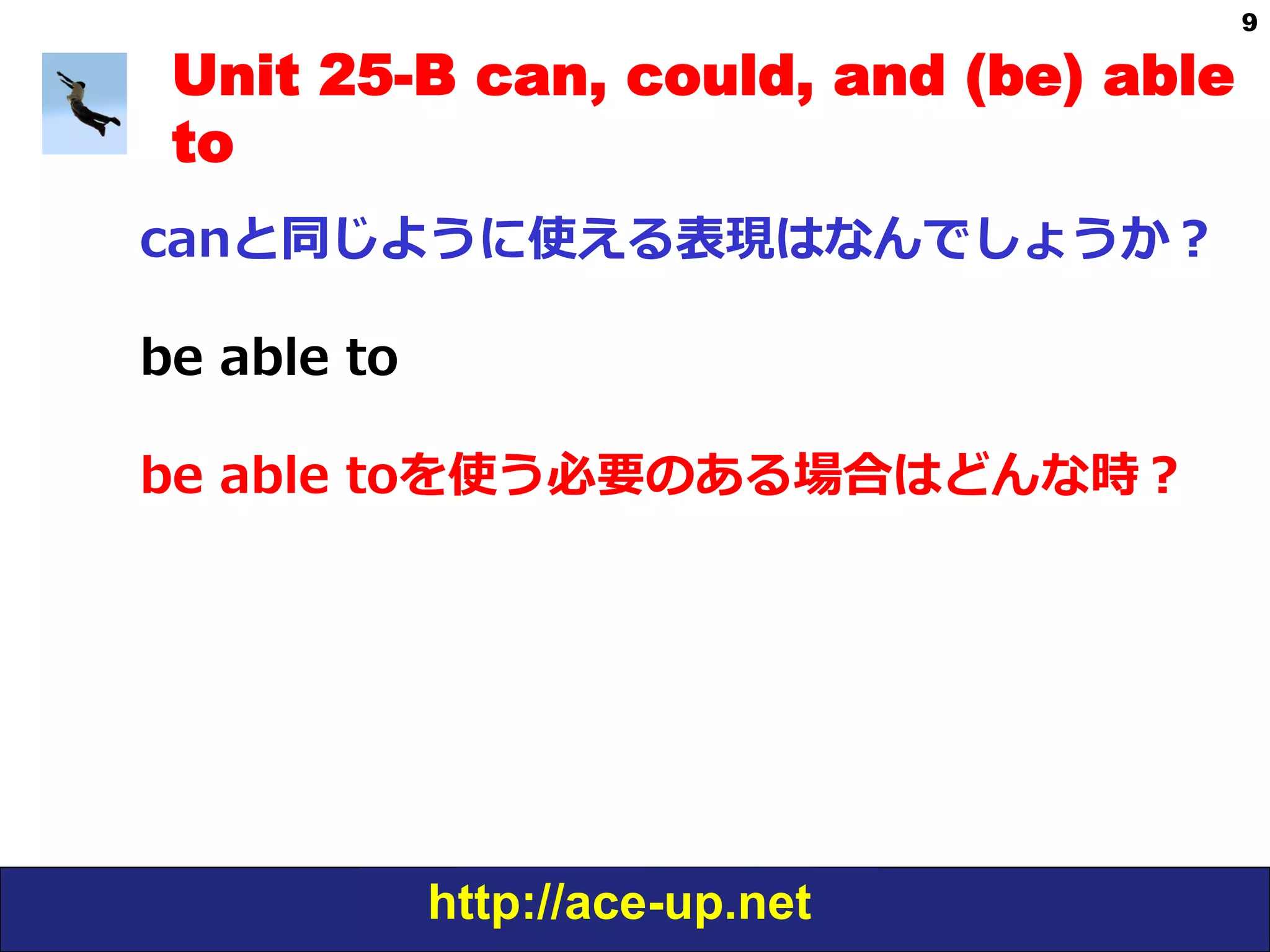 http://ace-up.net
9
Unit 25-B can, could, and (be) able
to
canと同じように使える表現はなんでしょうか？
be  able  to
be  able  toを使う必要のある場合はどんな時？
 