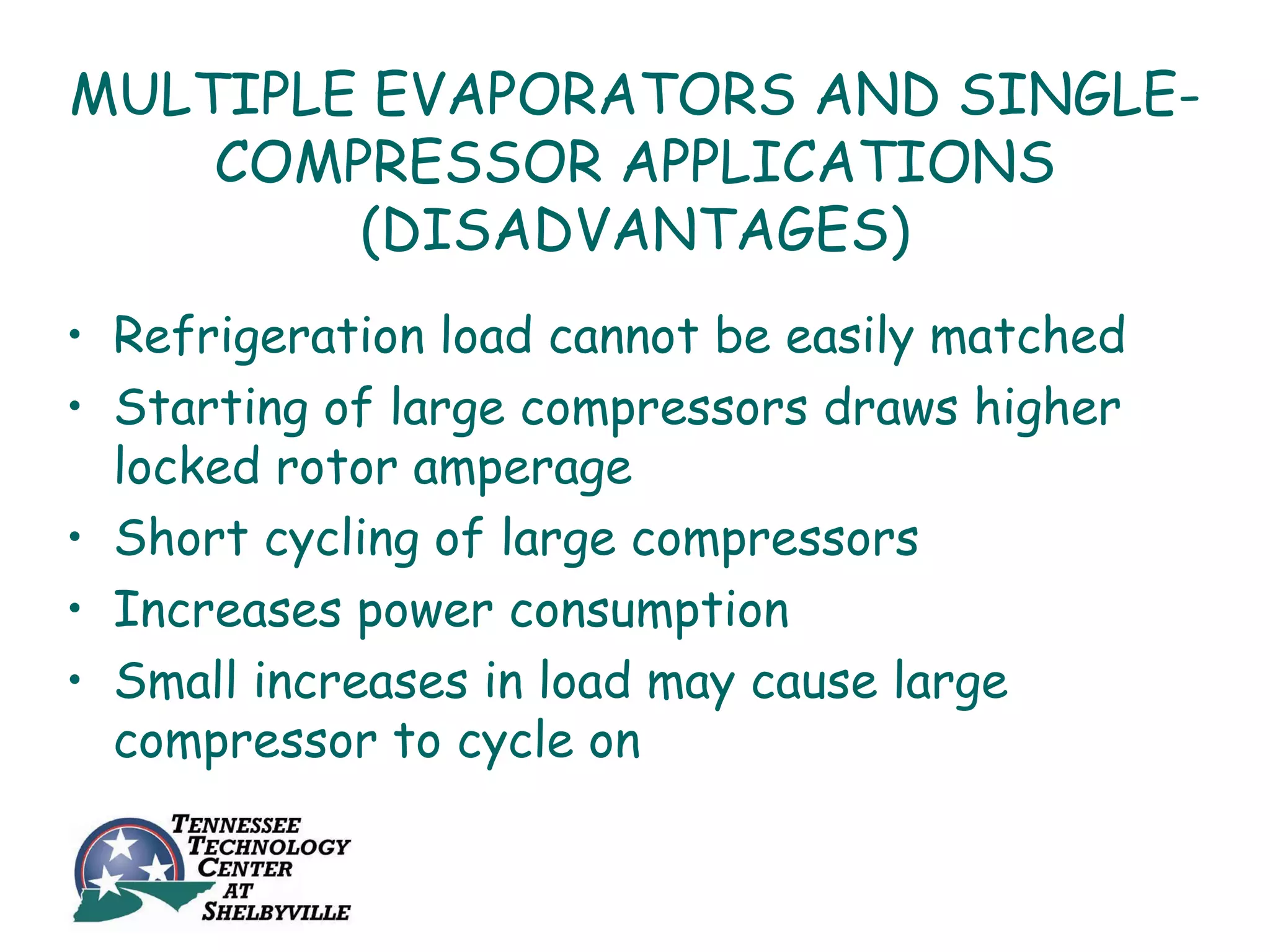 MULTIPLE EVAPORATORS AND SINGLE-
    COMPRESSOR APPLICATIONS
        (DISADVANTAGES)
• Refrigeration load cannot be easily matched
• Starting of large compressors draws higher
  locked rotor amperage
• Short cycling of large compressors
• Increases power consumption
• Small increases in load may cause large
  compressor to cycle on
 