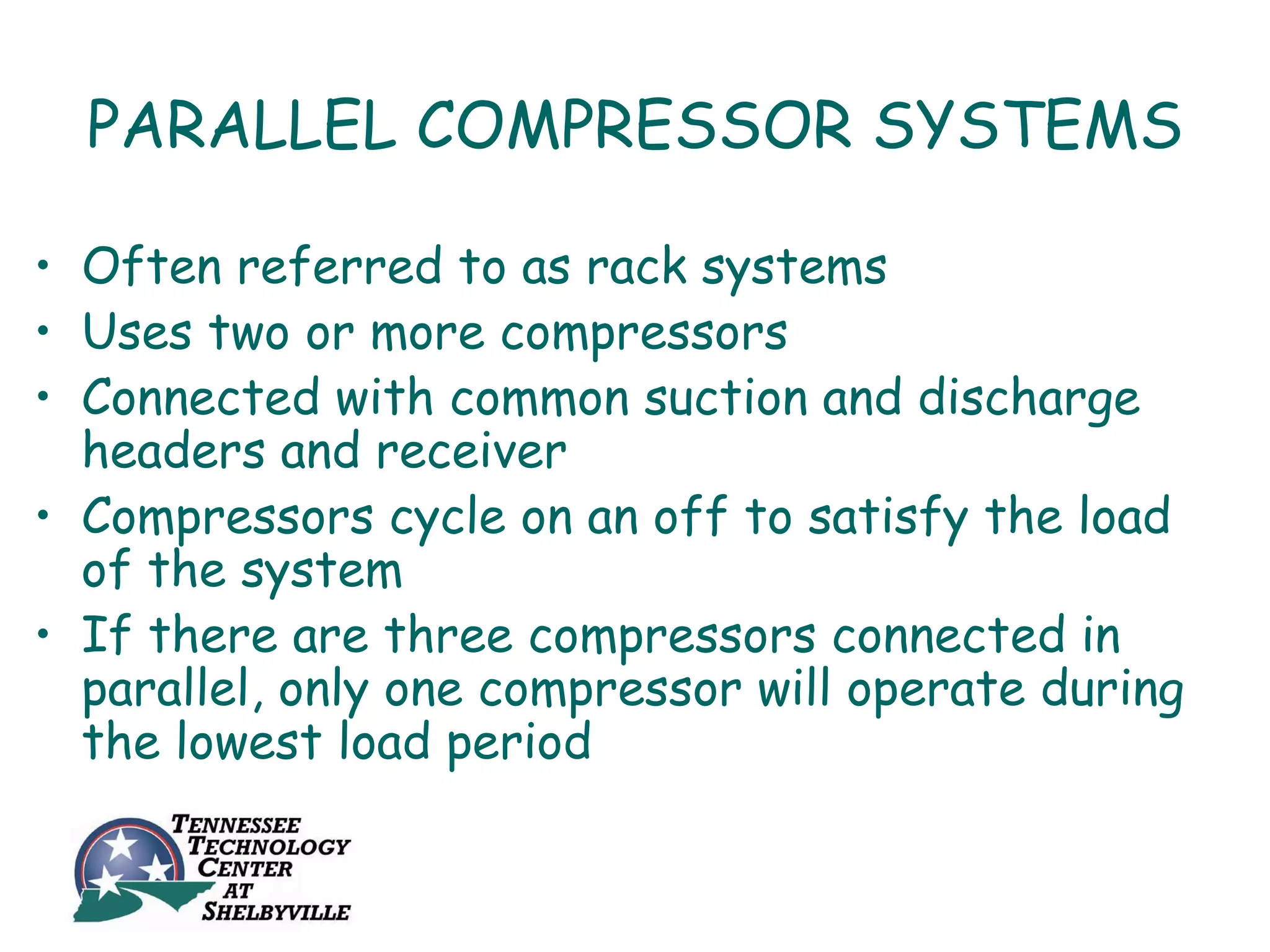 PARALLEL COMPRESSOR SYSTEMS

• Often referred to as rack systems
• Uses two or more compressors
• Connected with common suction and discharge
  headers and receiver
• Compressors cycle on an off to satisfy the load
  of the system
• If there are three compressors connected in
  parallel, only one compressor will operate during
  the lowest load period
 