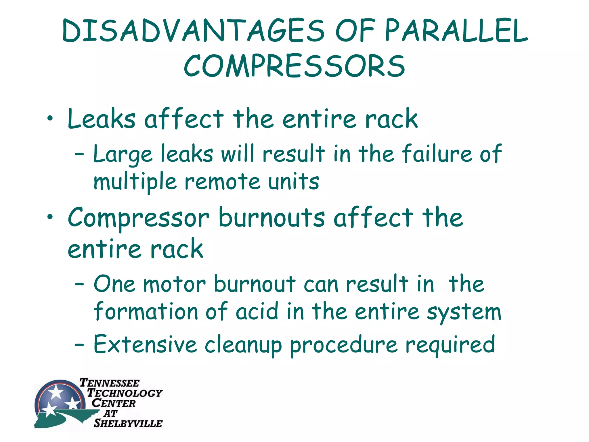 DISADVANTAGES OF PARALLEL
       COMPRESSORS
• Leaks affect the entire rack
  – Large leaks will result in the failure of
    multiple remote units
• Compressor burnouts affect the
  entire rack
  – One motor burnout can result in the
    formation of acid in the entire system
  – Extensive cleanup procedure required
 