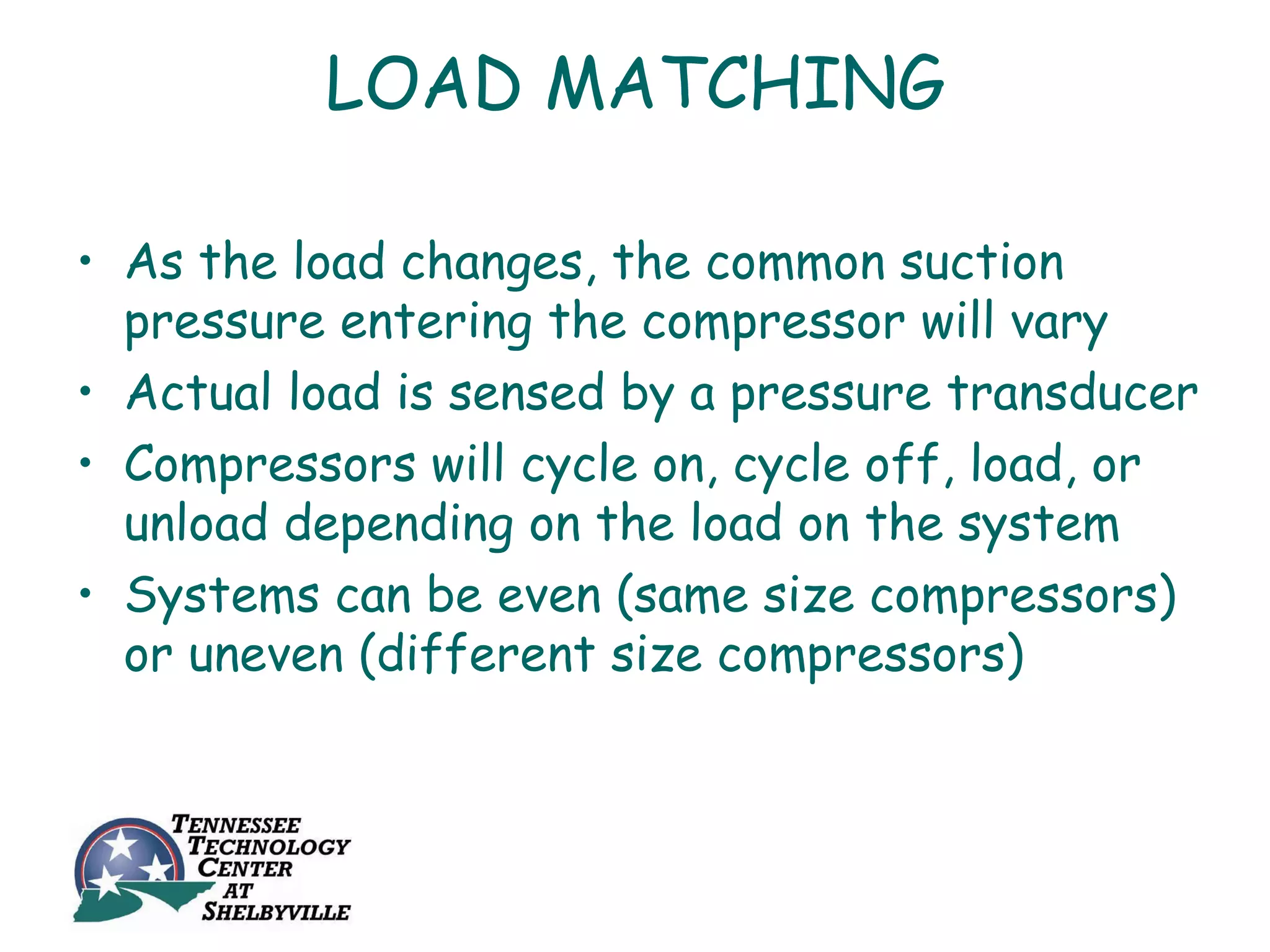 LOAD MATCHING

• As the load changes, the common suction
  pressure entering the compressor will vary
• Actual load is sensed by a pressure transducer
• Compressors will cycle on, cycle off, load, or
  unload depending on the load on the system
• Systems can be even (same size compressors)
  or uneven (different size compressors)
 
