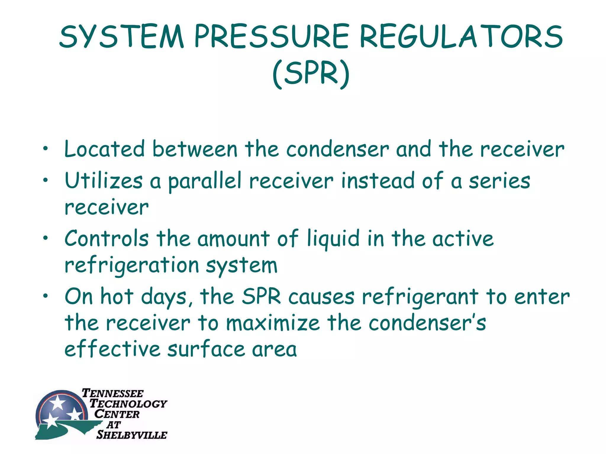 SYSTEM PRESSURE REGULATORS
            (SPR)

• Located between the condenser and the receiver
• Utilizes a parallel receiver instead of a series
  receiver
• Controls the amount of liquid in the active
  refrigeration system
• On hot days, the SPR causes refrigerant to enter
  the receiver to maximize the condenser’s
  effective surface area
 
