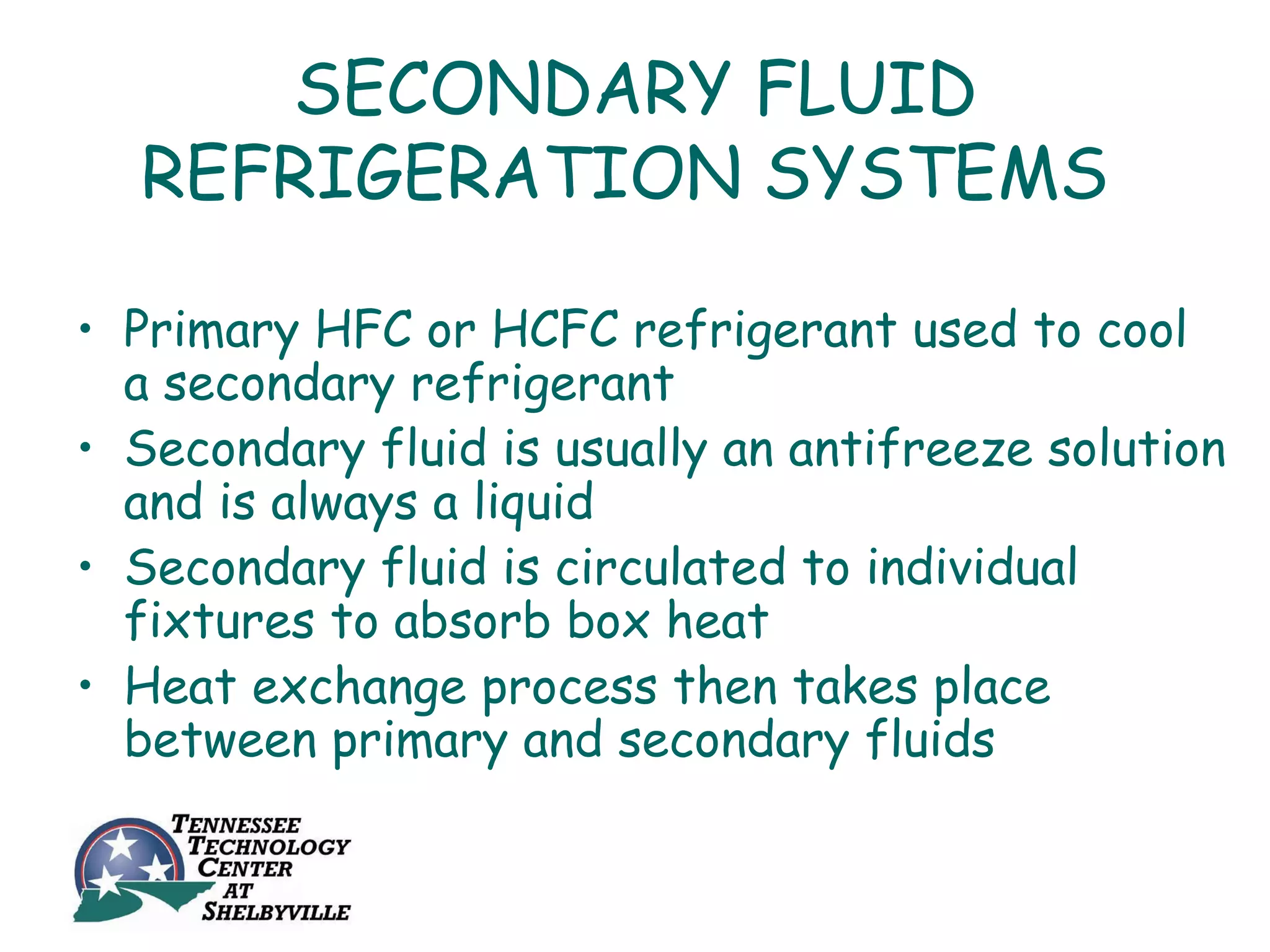 SECONDARY FLUID
  REFRIGERATION SYSTEMS

• Primary HFC or HCFC refrigerant used to cool
  a secondary refrigerant
• Secondary fluid is usually an antifreeze solution
  and is always a liquid
• Secondary fluid is circulated to individual
  fixtures to absorb box heat
• Heat exchange process then takes place
  between primary and secondary fluids
 