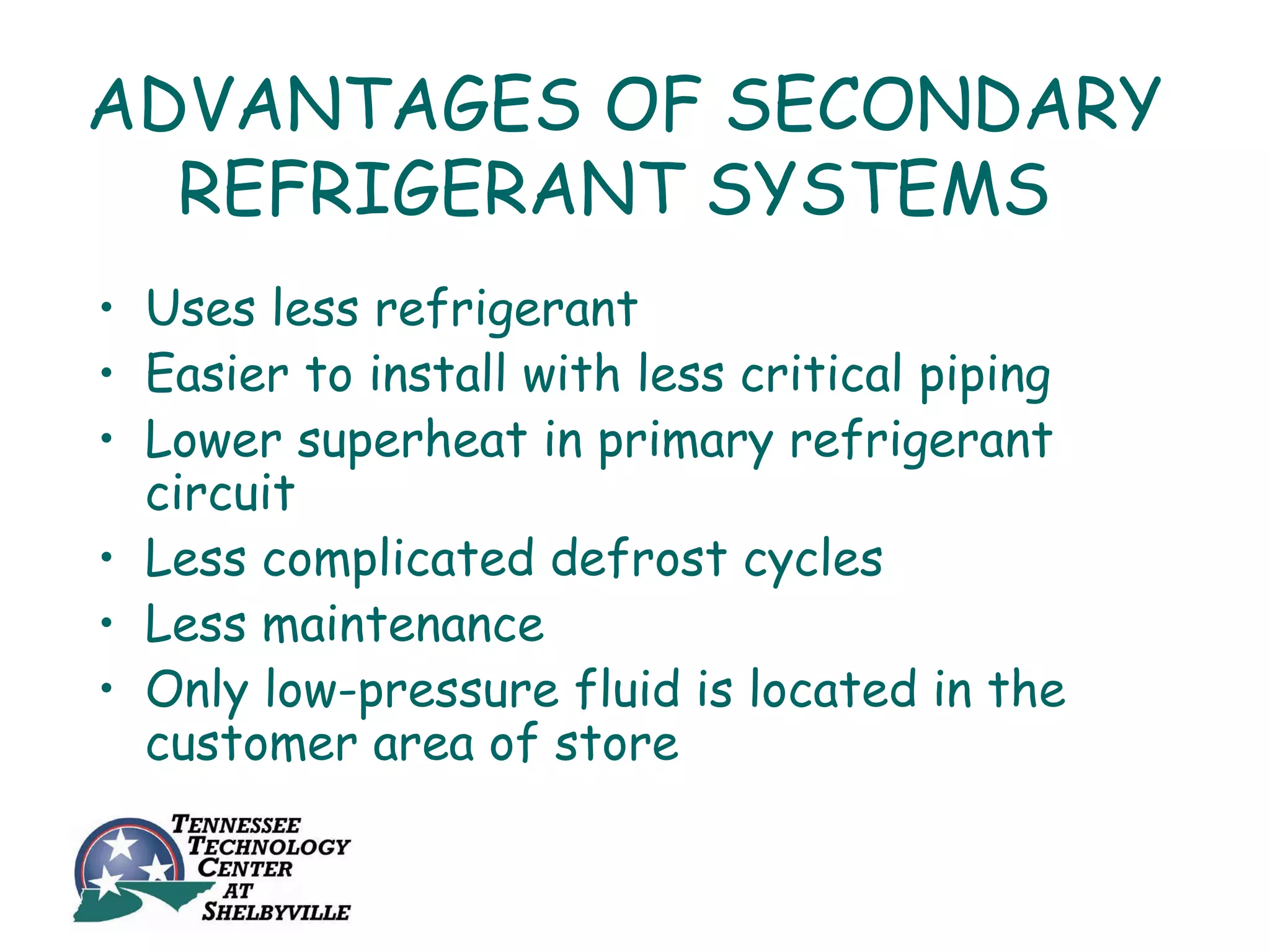 ADVANTAGES OF SECONDARY
  REFRIGERANT SYSTEMS
• Uses less refrigerant
• Easier to install with less critical piping
• Lower superheat in primary refrigerant
  circuit
• Less complicated defrost cycles
• Less maintenance
• Only low-pressure fluid is located in the
  customer area of store
 