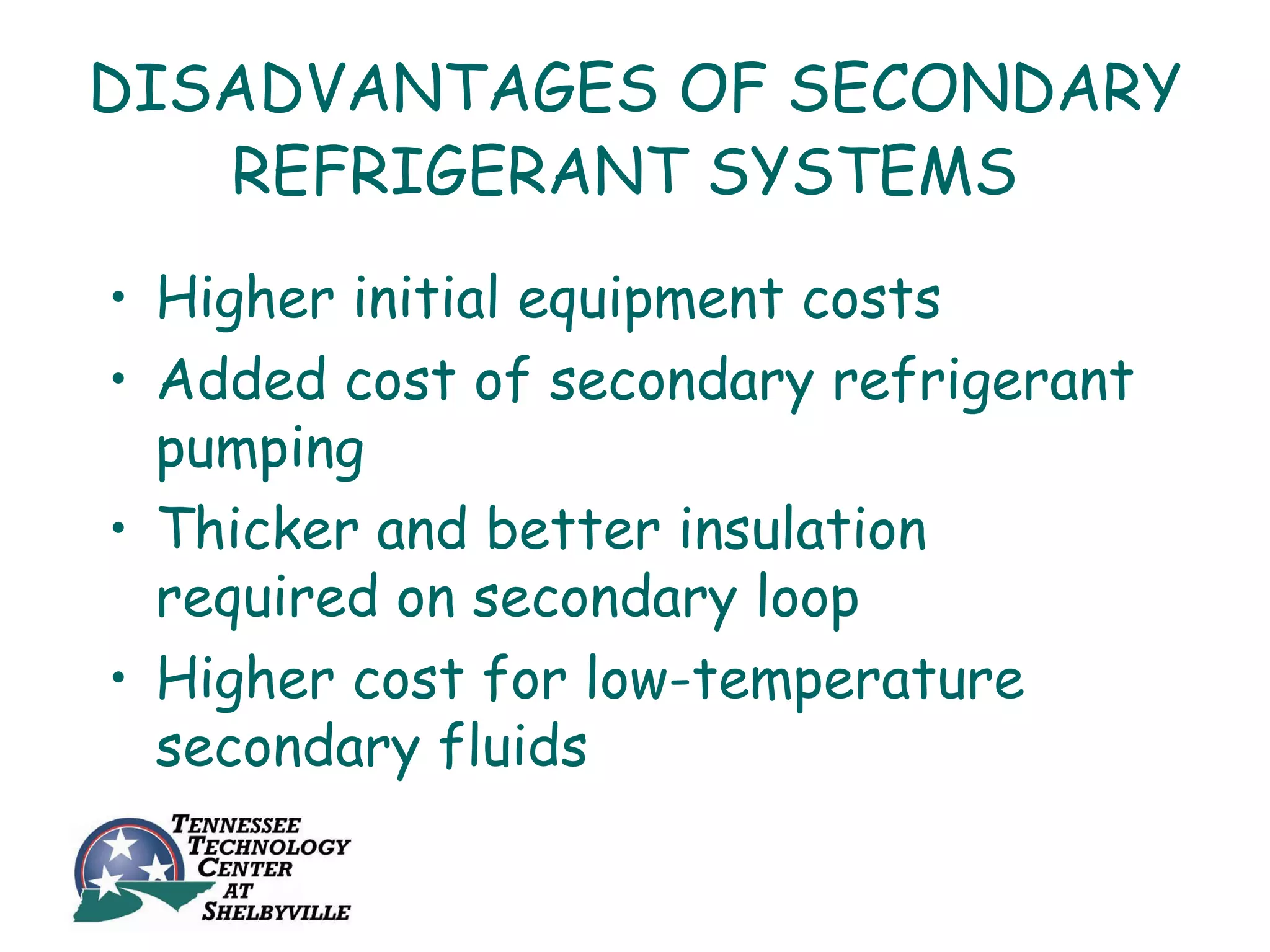 DISADVANTAGES OF SECONDARY
   REFRIGERANT SYSTEMS
• Higher initial equipment costs
• Added cost of secondary refrigerant
  pumping
• Thicker and better insulation
  required on secondary loop
• Higher cost for low-temperature
  secondary fluids
 