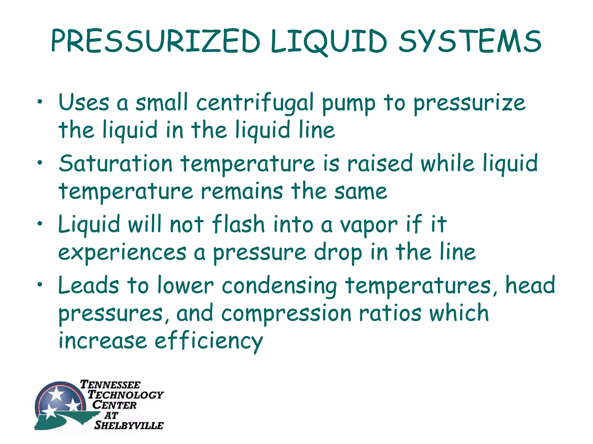 PRESSURIZED LIQUID SYSTEMS
• Uses a small centrifugal pump to pressurize
  the liquid in the liquid line
• Saturation temperature is raised while liquid
  temperature remains the same
• Liquid will not flash into a vapor if it
  experiences a pressure drop in the line
• Leads to lower condensing temperatures, head
  pressures, and compression ratios which
  increase efficiency
 
