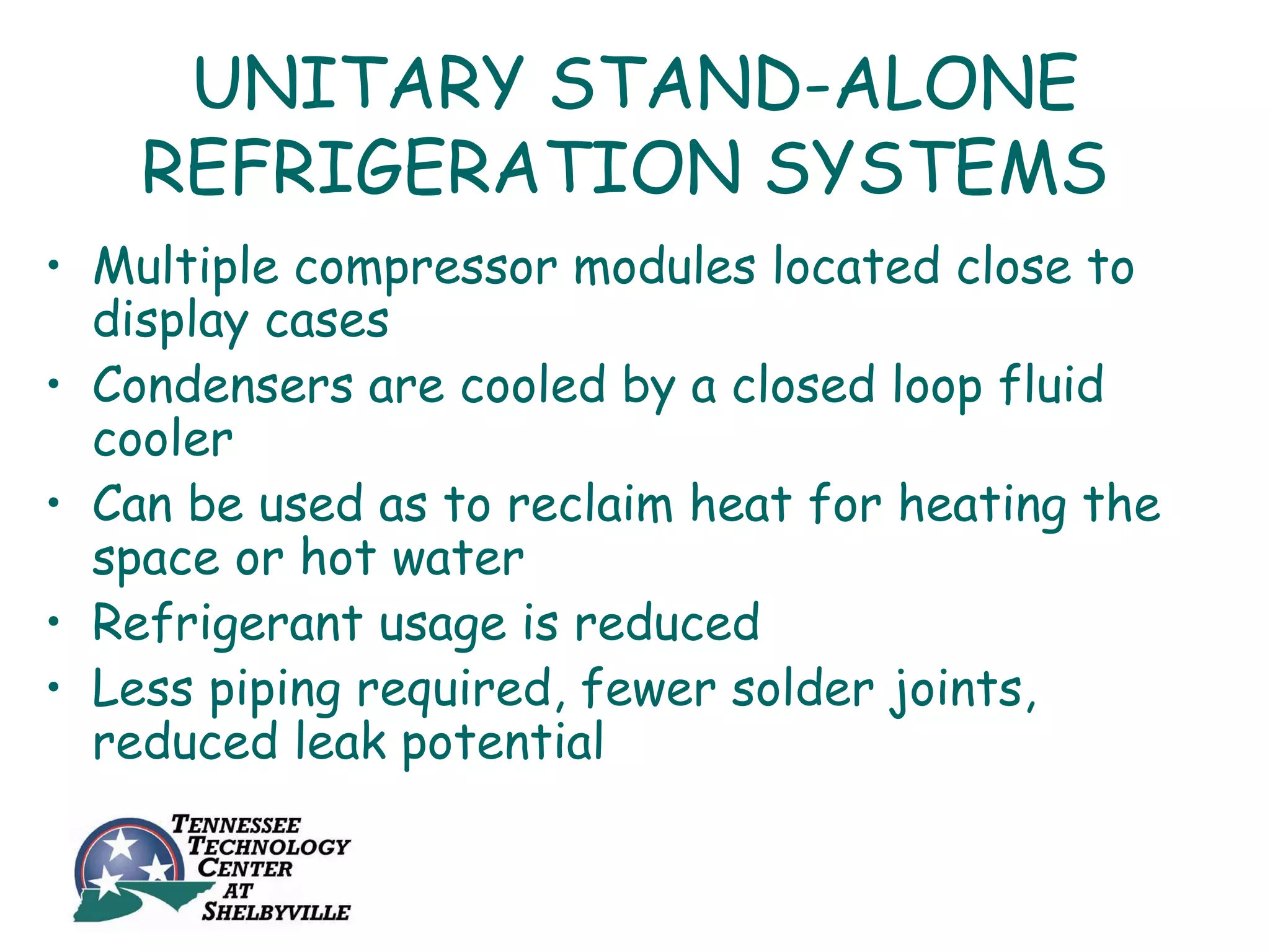 UNITARY STAND-ALONE
    REFRIGERATION SYSTEMS
• Multiple compressor modules located close to
  display cases
• Condensers are cooled by a closed loop fluid
  cooler
• Can be used as to reclaim heat for heating the
  space or hot water
• Refrigerant usage is reduced
• Less piping required, fewer solder joints,
  reduced leak potential
 