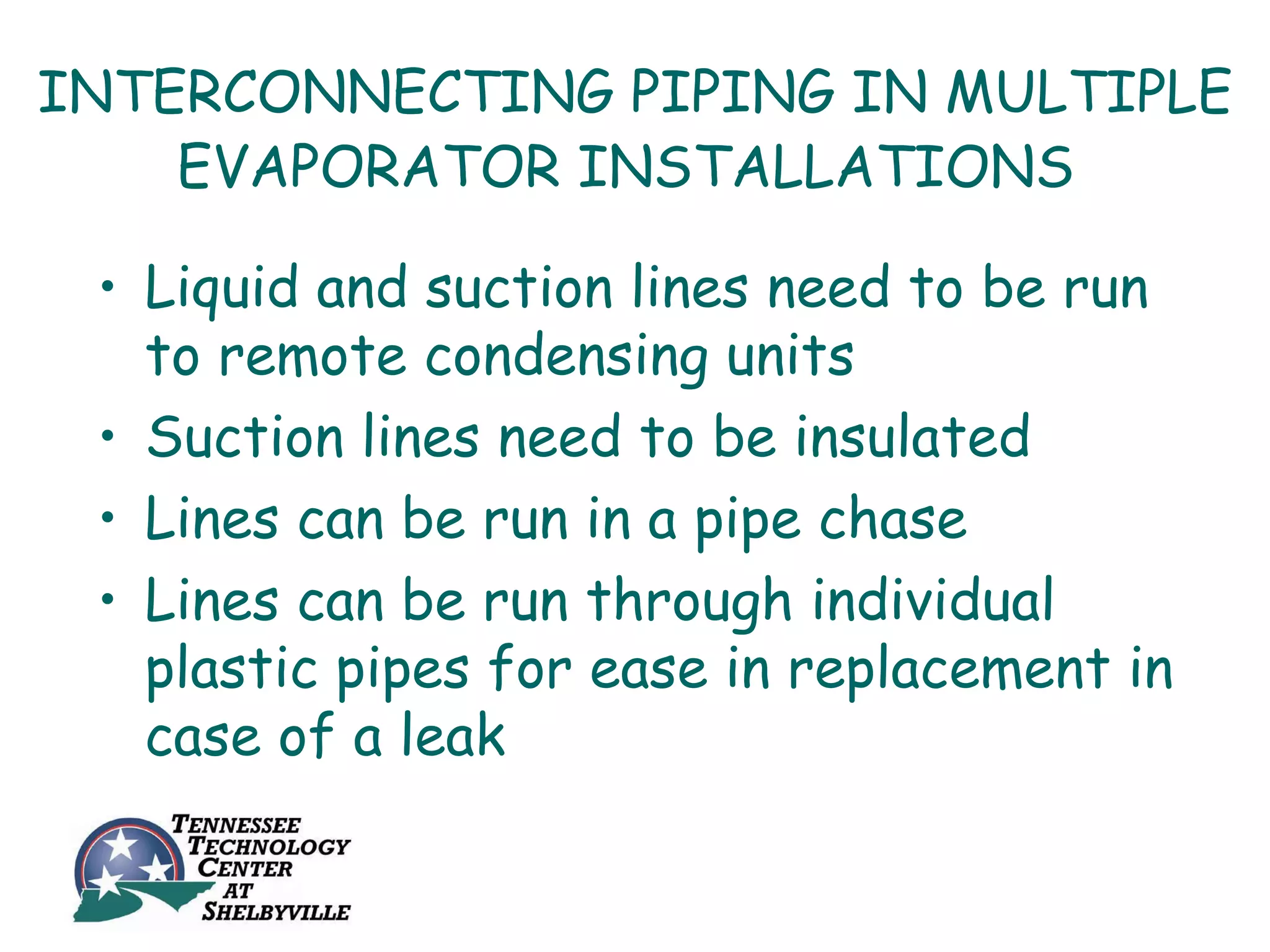 INTERCONNECTING PIPING IN MULTIPLE
    EVAPORATOR INSTALLATIONS

 • Liquid and suction lines need to be run
   to remote condensing units
 • Suction lines need to be insulated
 • Lines can be run in a pipe chase
 • Lines can be run through individual
   plastic pipes for ease in replacement in
   case of a leak
 