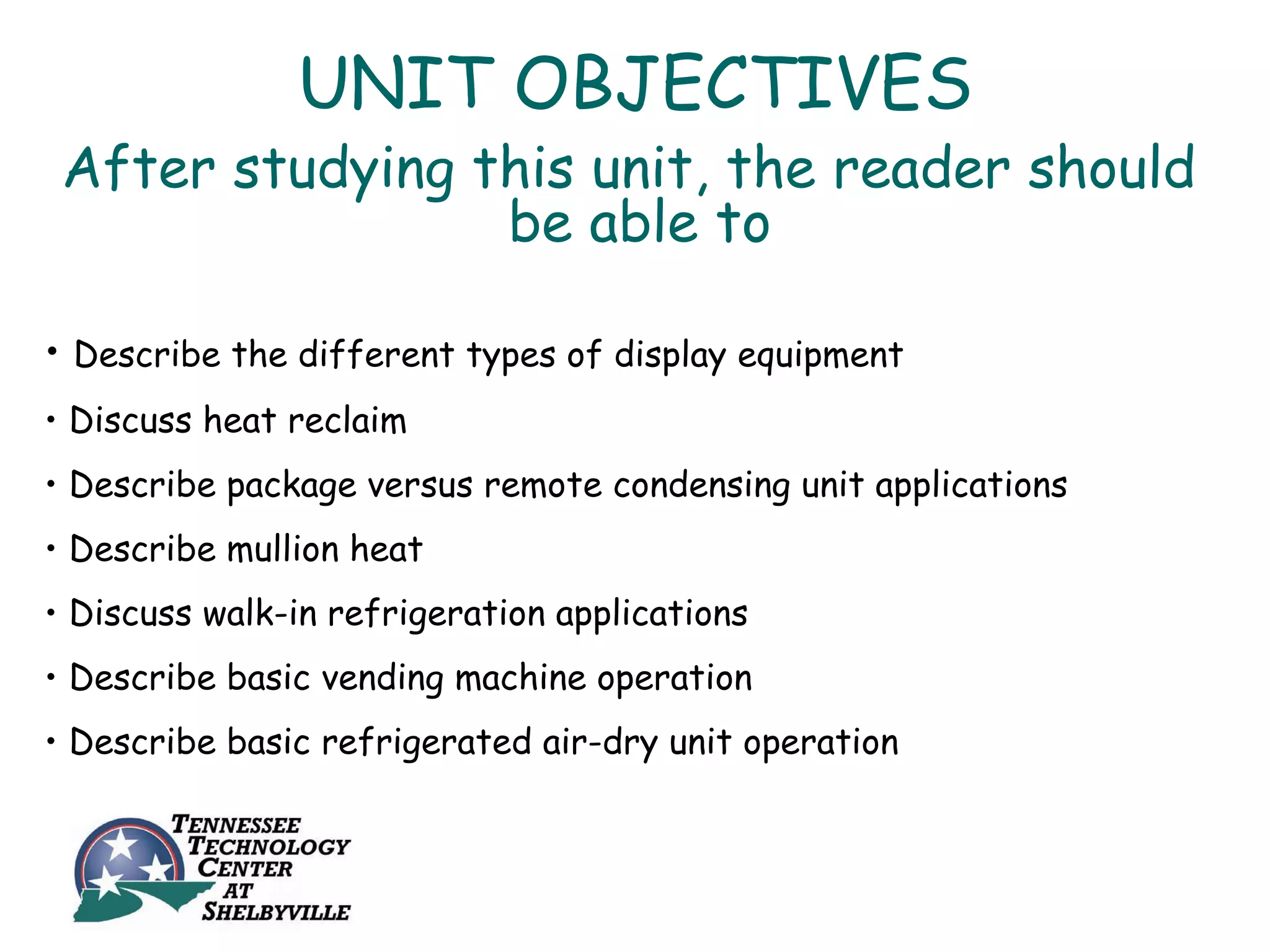 UNIT OBJECTIVES
 After studying this unit, the reader should
                 be able to

• Describe the different types of display equipment
• Discuss heat reclaim
• Describe package versus remote condensing unit applications
• Describe mullion heat
• Discuss walk-in refrigeration applications
• Describe basic vending machine operation
• Describe basic refrigerated air-dry unit operation
 
