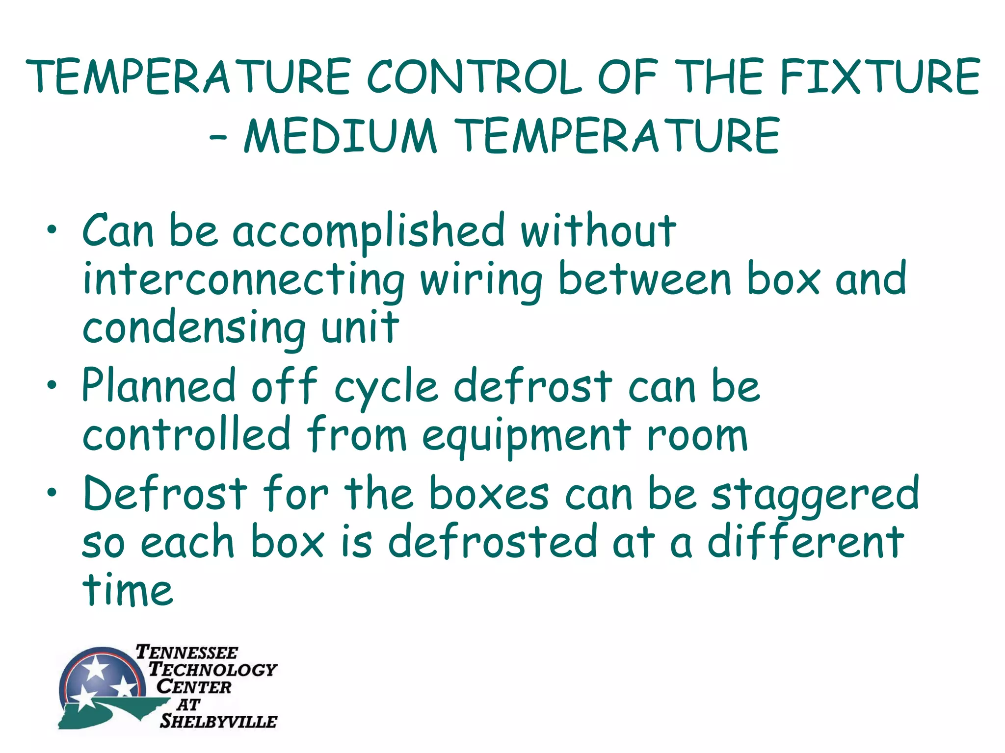 TEMPERATURE CONTROL OF THE FIXTURE
      – MEDIUM TEMPERATURE

• Can be accomplished without
  interconnecting wiring between box and
  condensing unit
• Planned off cycle defrost can be
  controlled from equipment room
• Defrost for the boxes can be staggered
  so each box is defrosted at a different
  time
 
