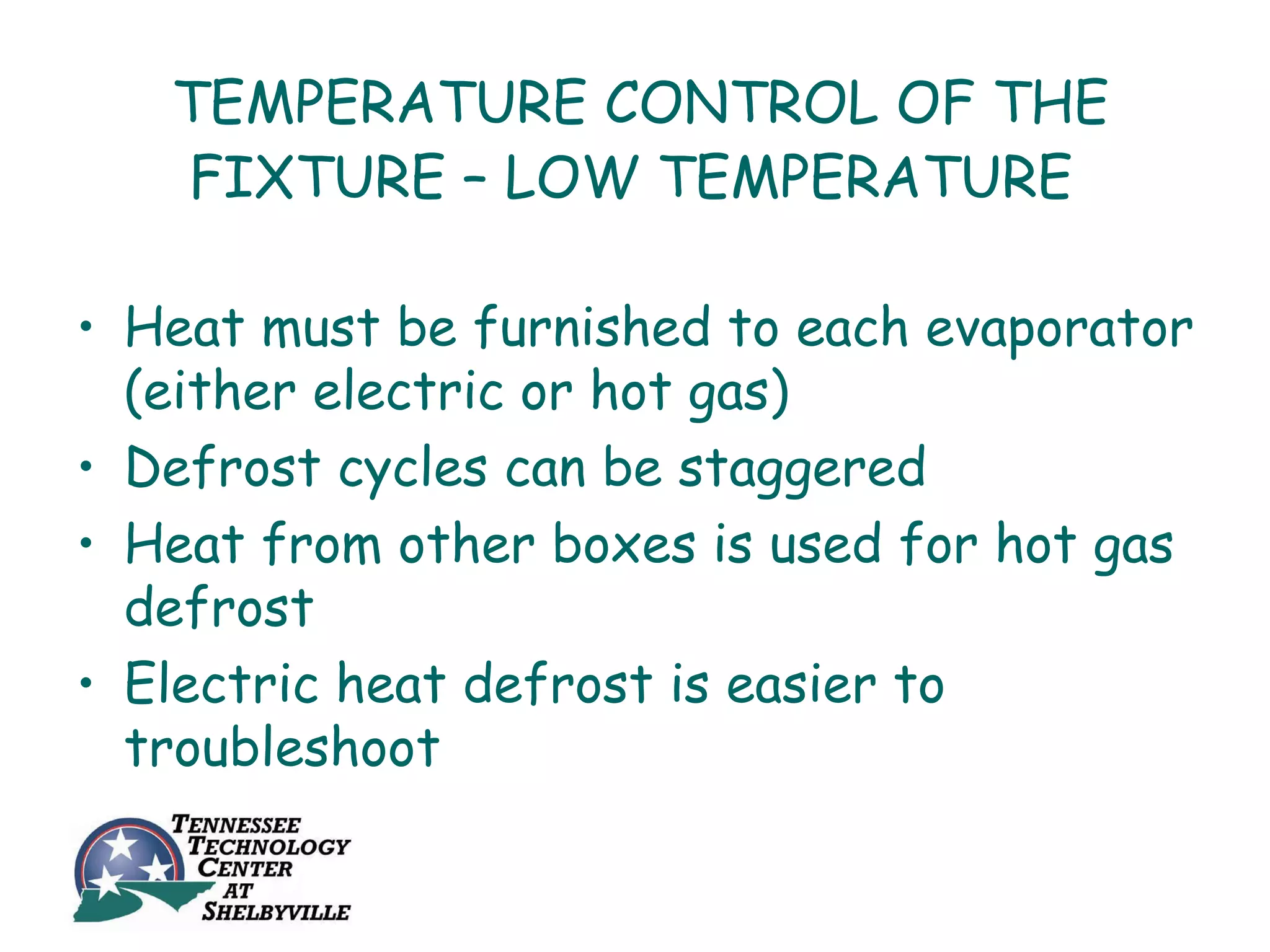 TEMPERATURE CONTROL OF THE
   FIXTURE – LOW TEMPERATURE

• Heat must be furnished to each evaporator
  (either electric or hot gas)
• Defrost cycles can be staggered
• Heat from other boxes is used for hot gas
  defrost
• Electric heat defrost is easier to
  troubleshoot
 