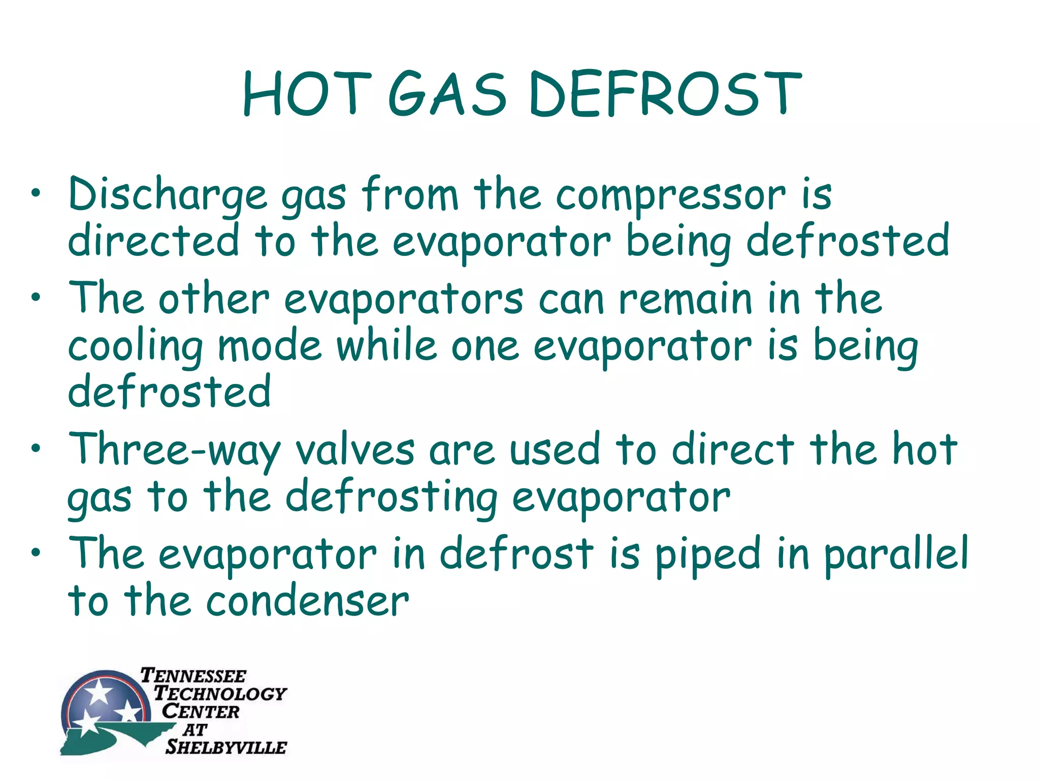 HOT GAS DEFROST
• Discharge gas from the compressor is
  directed to the evaporator being defrosted
• The other evaporators can remain in the
  cooling mode while one evaporator is being
  defrosted
• Three-way valves are used to direct the hot
  gas to the defrosting evaporator
• The evaporator in defrost is piped in parallel
  to the condenser
 