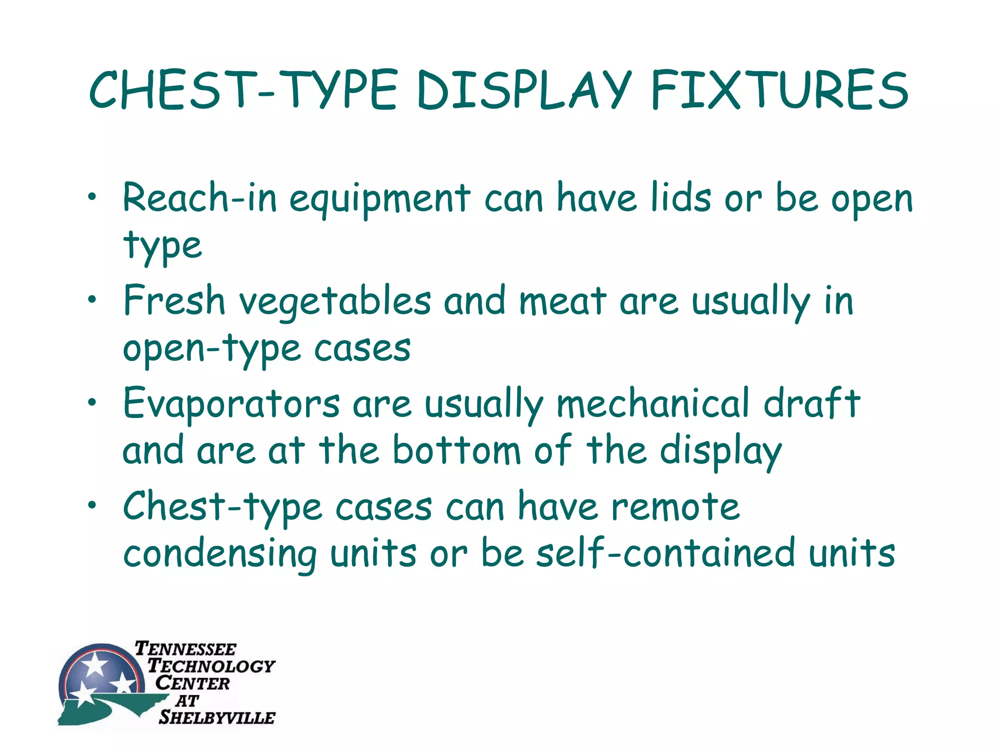 CHEST-TYPE DISPLAY FIXTURES

• Reach-in equipment can have lids or be open
  type
• Fresh vegetables and meat are usually in
  open-type cases
• Evaporators are usually mechanical draft
  and are at the bottom of the display
• Chest-type cases can have remote
  condensing units or be self-contained units
 