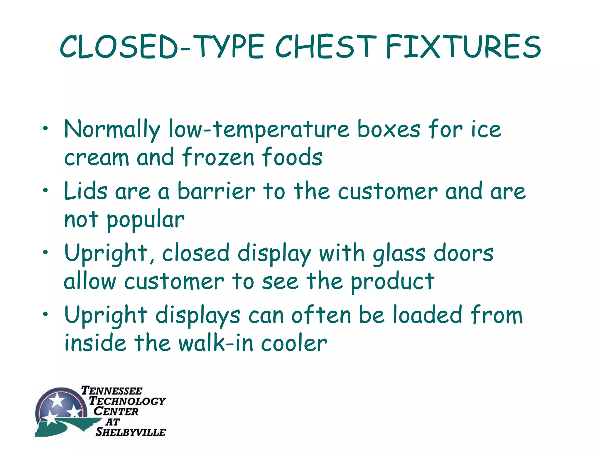 CLOSED-TYPE CHEST FIXTURES

• Normally low-temperature boxes for ice
  cream and frozen foods
• Lids are a barrier to the customer and are
  not popular
• Upright, closed display with glass doors
  allow customer to see the product
• Upright displays can often be loaded from
  inside the walk-in cooler
 