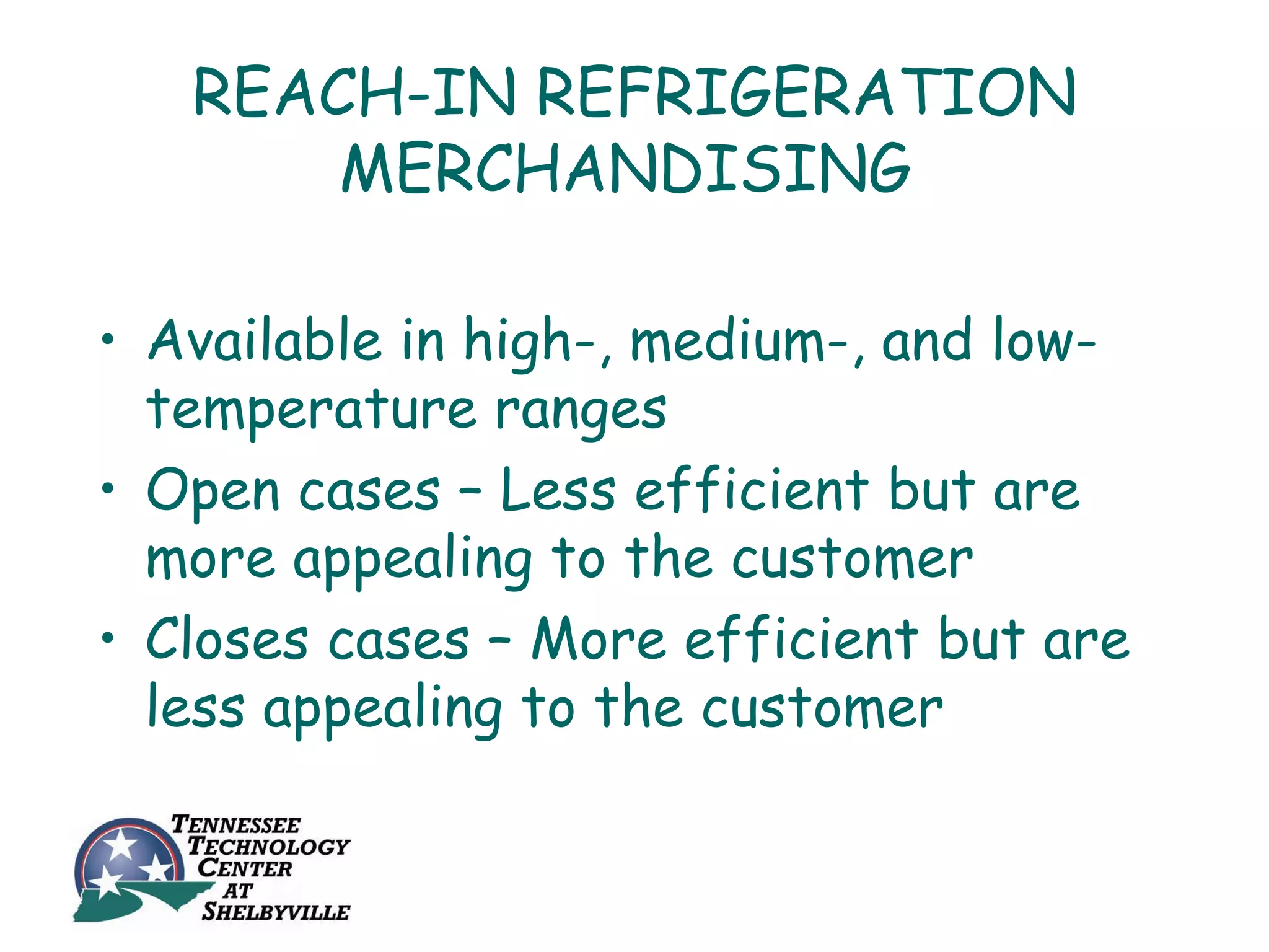REACH-IN REFRIGERATION
       MERCHANDISING

• Available in high-, medium-, and low-
  temperature ranges
• Open cases – Less efficient but are
  more appealing to the customer
• Closes cases – More efficient but are
  less appealing to the customer
 