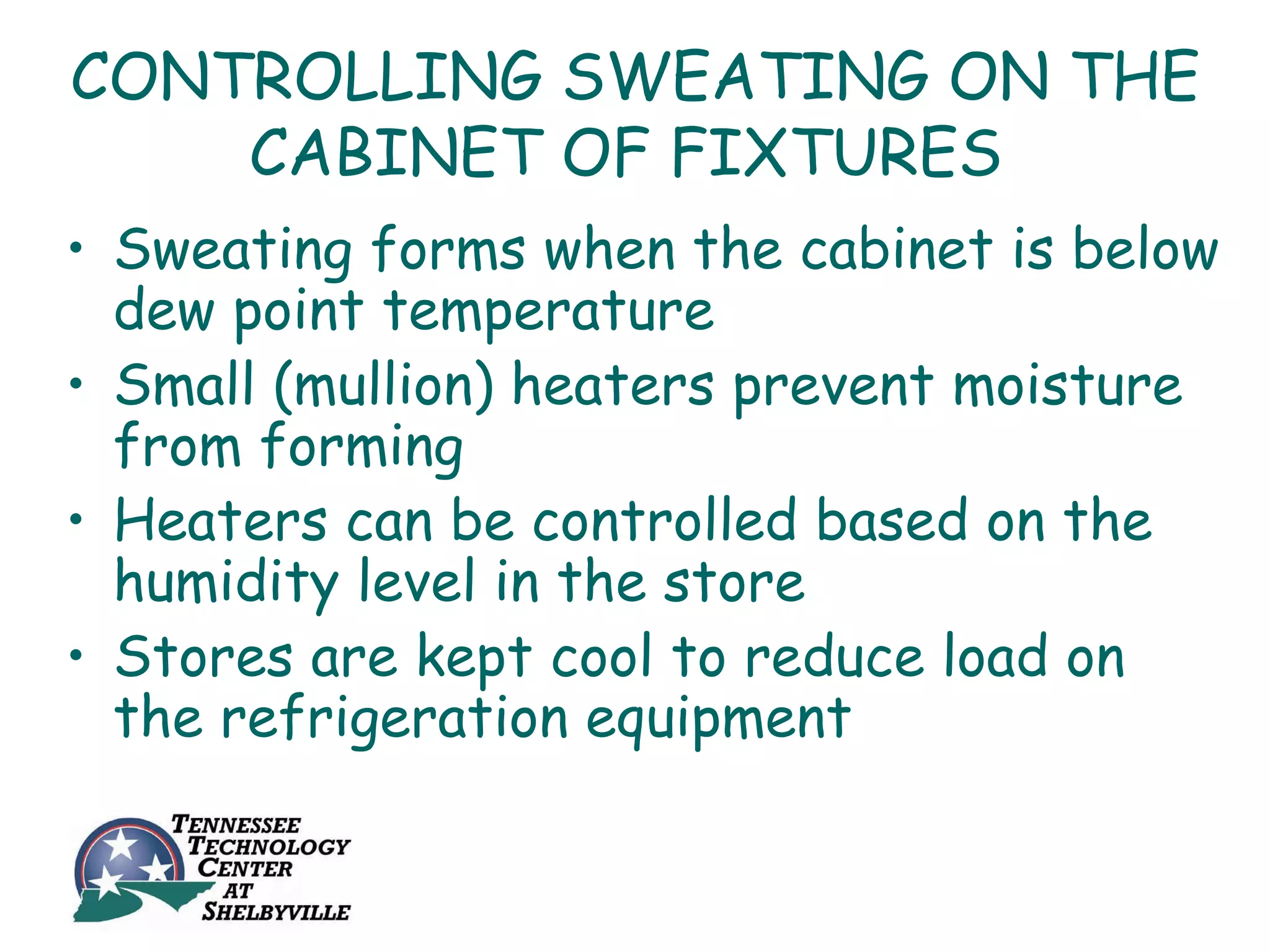 CONTROLLING SWEATING ON THE
    CABINET OF FIXTURES
• Sweating forms when the cabinet is below
  dew point temperature
• Small (mullion) heaters prevent moisture
  from forming
• Heaters can be controlled based on the
  humidity level in the store
• Stores are kept cool to reduce load on
  the refrigeration equipment
 