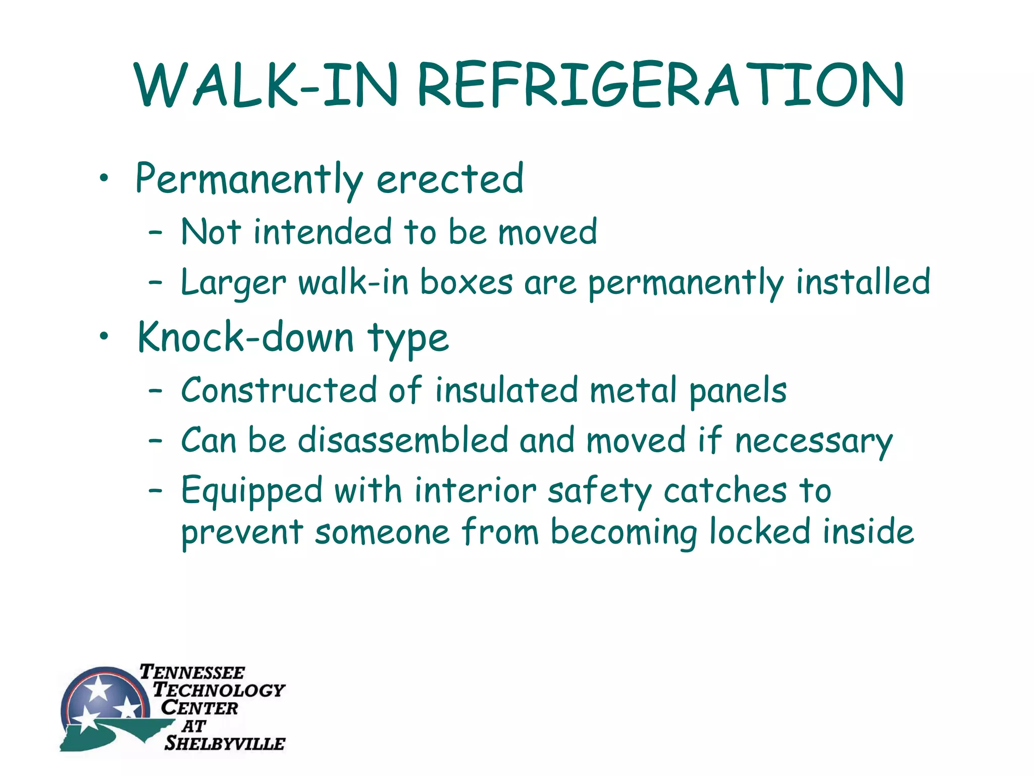 WALK-IN REFRIGERATION
• Permanently erected
  – Not intended to be moved
  – Larger walk-in boxes are permanently installed
• Knock-down type
  – Constructed of insulated metal panels
  – Can be disassembled and moved if necessary
  – Equipped with interior safety catches to
    prevent someone from becoming locked inside
 