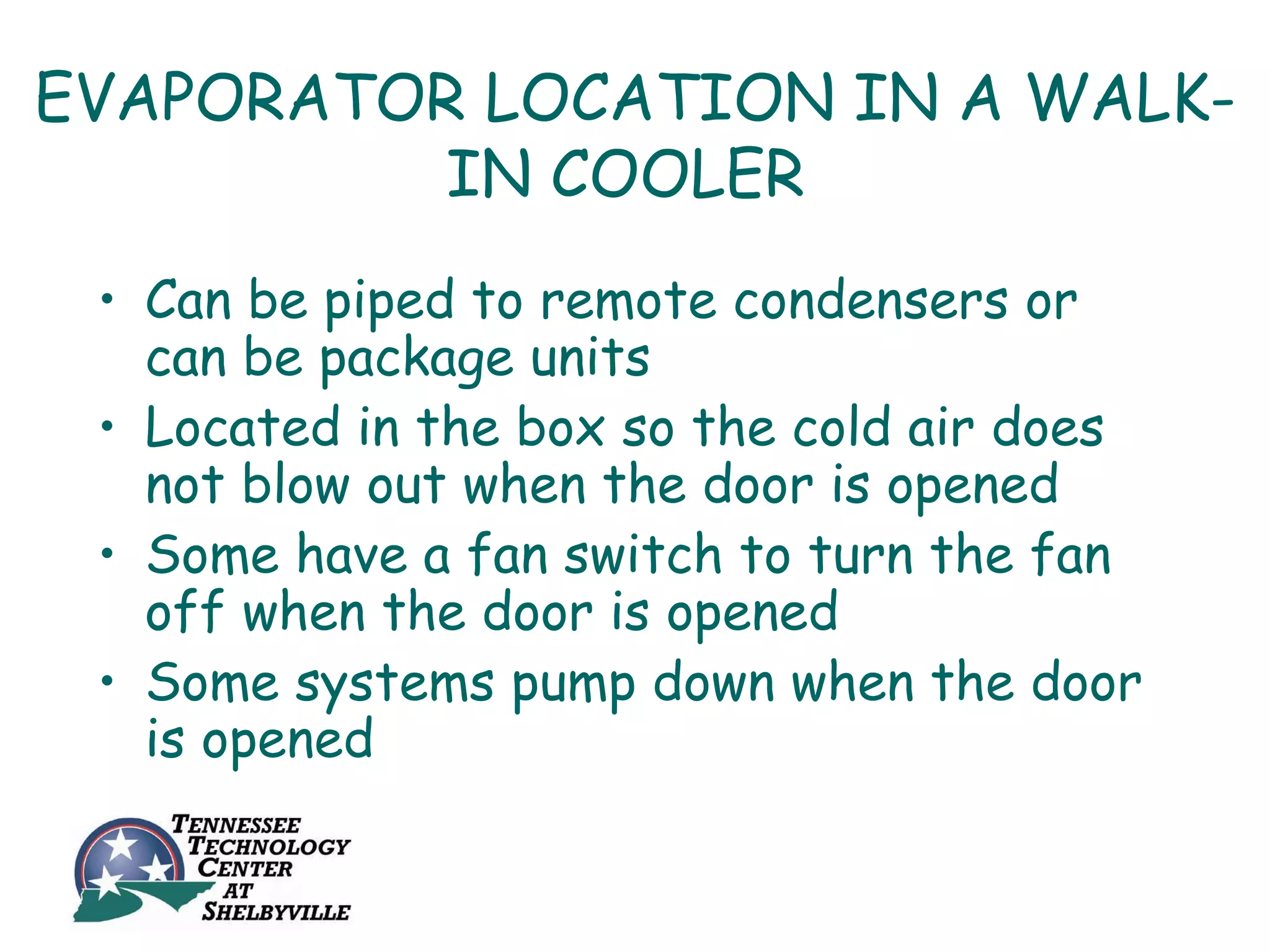 EVAPORATOR LOCATION IN A WALK-
          IN COOLER
 • Can be piped to remote condensers or
   can be package units
 • Located in the box so the cold air does
   not blow out when the door is opened
 • Some have a fan switch to turn the fan
   off when the door is opened
 • Some systems pump down when the door
   is opened
 