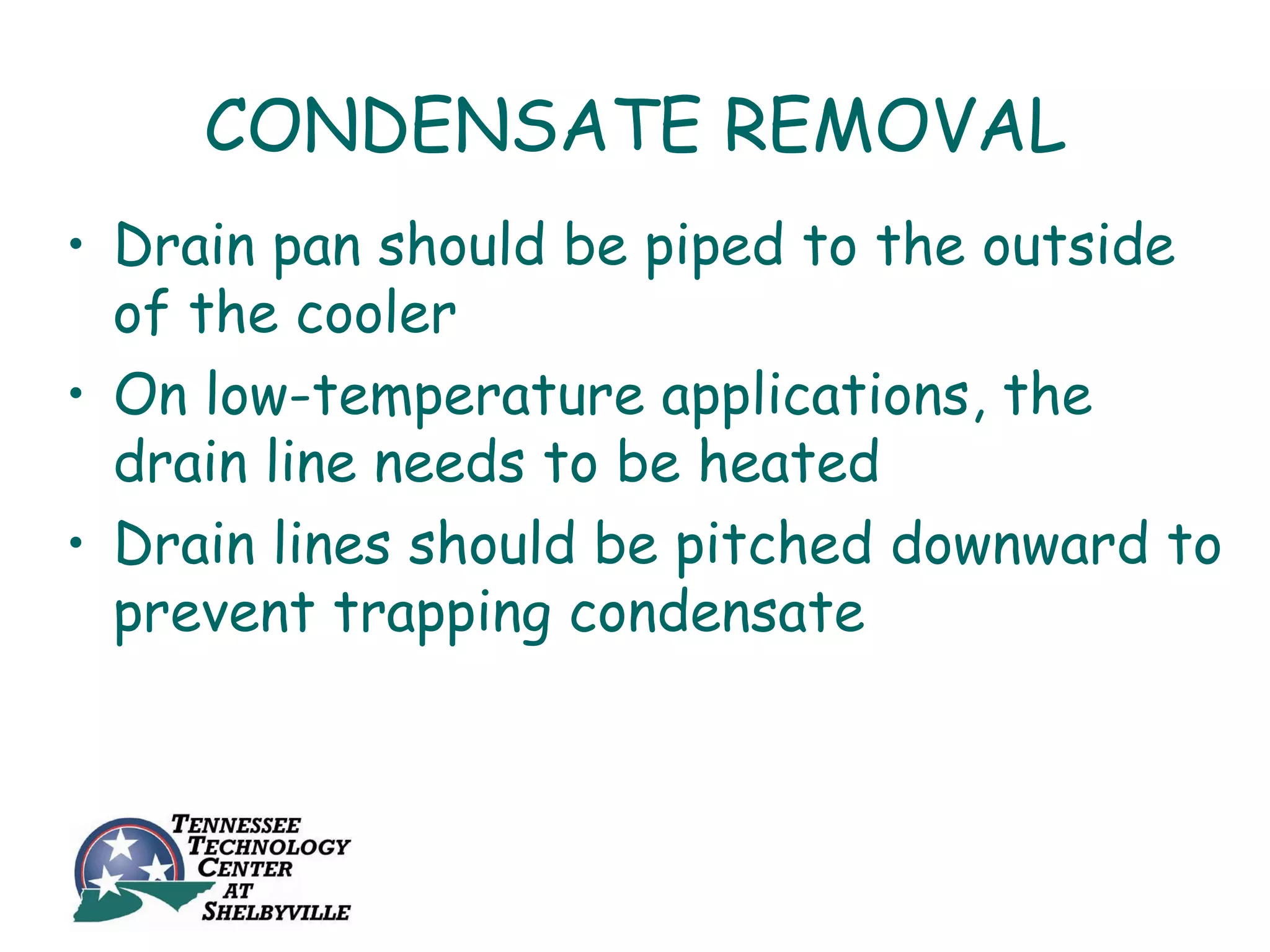 CONDENSATE REMOVAL
• Drain pan should be piped to the outside
  of the cooler
• On low-temperature applications, the
  drain line needs to be heated
• Drain lines should be pitched downward to
  prevent trapping condensate
 