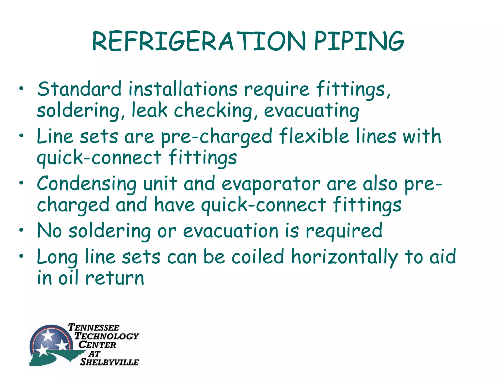 REFRIGERATION PIPING
• Standard installations require fittings,
  soldering, leak checking, evacuating
• Line sets are pre-charged flexible lines with
  quick-connect fittings
• Condensing unit and evaporator are also pre-
  charged and have quick-connect fittings
• No soldering or evacuation is required
• Long line sets can be coiled horizontally to aid
  in oil return
 