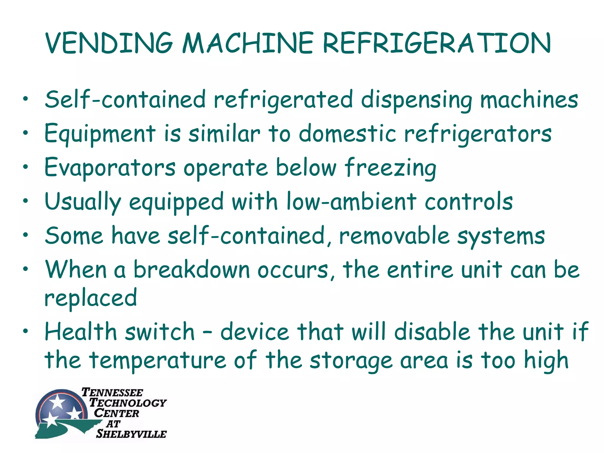 VENDING MACHINE REFRIGERATION

• Self-contained refrigerated dispensing machines
• Equipment is similar to domestic refrigerators
• Evaporators operate below freezing
• Usually equipped with low-ambient controls
• Some have self-contained, removable systems
• When a breakdown occurs, the entire unit can be
  replaced
• Health switch – device that will disable the unit if
  the temperature of the storage area is too high
 