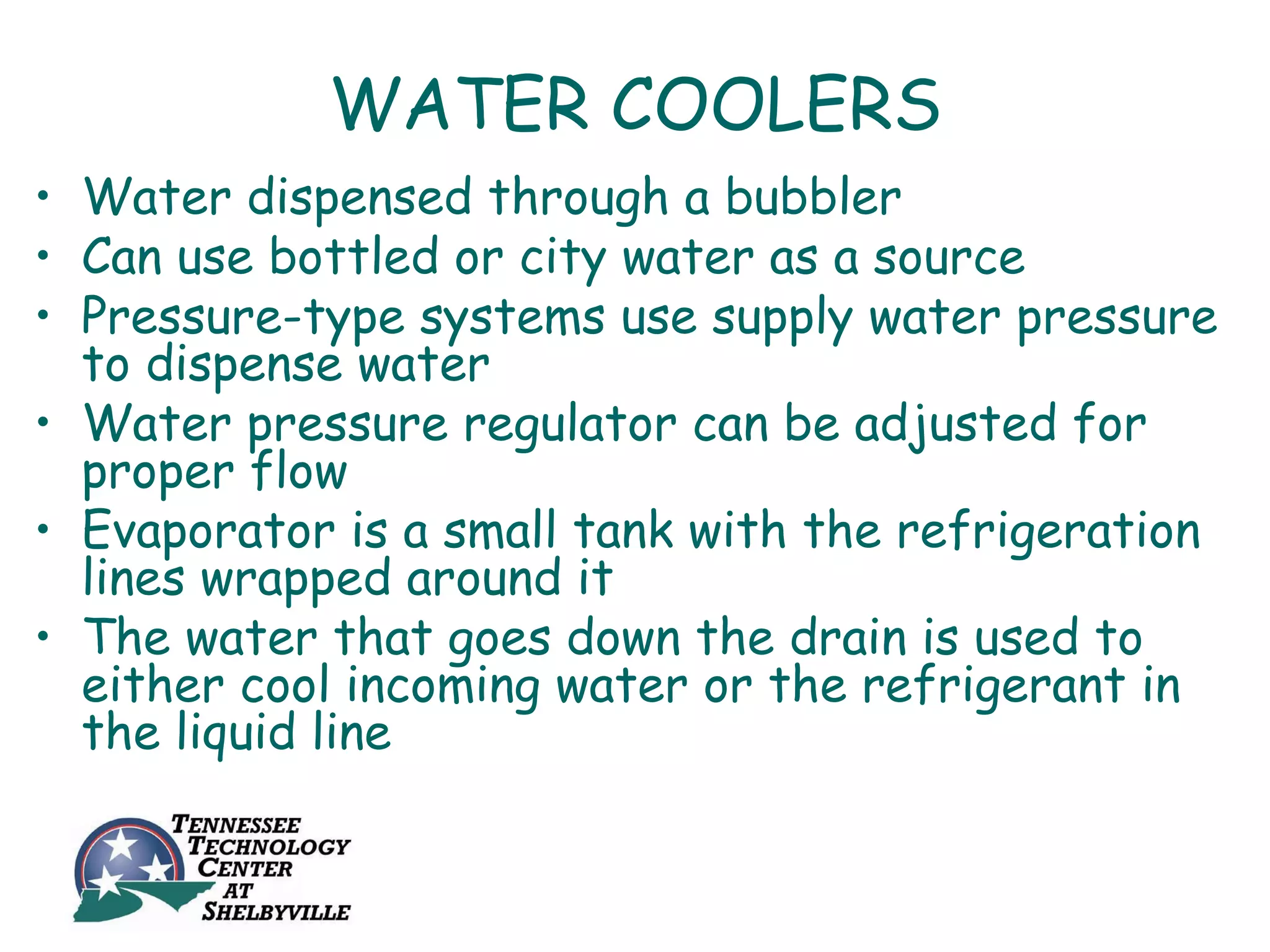 WATER COOLERS
• Water dispensed through a bubbler
• Can use bottled or city water as a source
• Pressure-type systems use supply water pressure
  to dispense water
• Water pressure regulator can be adjusted for
  proper flow
• Evaporator is a small tank with the refrigeration
  lines wrapped around it
• The water that goes down the drain is used to
  either cool incoming water or the refrigerant in
  the liquid line
 