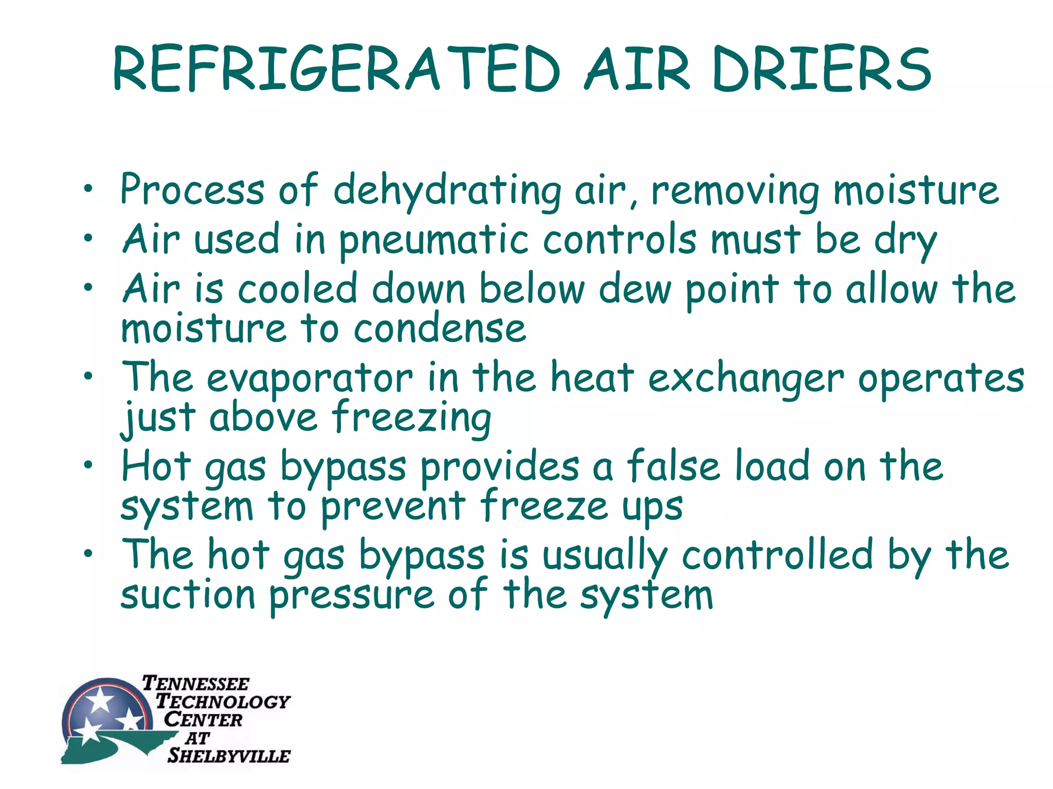 REFRIGERATED AIR DRIERS
• Process of dehydrating air, removing moisture
• Air used in pneumatic controls must be dry
• Air is cooled down below dew point to allow the
  moisture to condense
• The evaporator in the heat exchanger operates
  just above freezing
• Hot gas bypass provides a false load on the
  system to prevent freeze ups
• The hot gas bypass is usually controlled by the
  suction pressure of the system
 