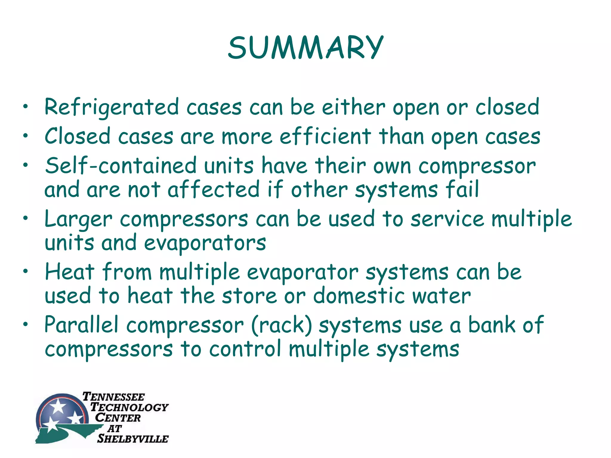 SUMMARY
• Refrigerated cases can be either open or closed
• Closed cases are more efficient than open cases
• Self-contained units have their own compressor
  and are not affected if other systems fail
• Larger compressors can be used to service multiple
  units and evaporators
• Heat from multiple evaporator systems can be
  used to heat the store or domestic water
• Parallel compressor (rack) systems use a bank of
  compressors to control multiple systems
 