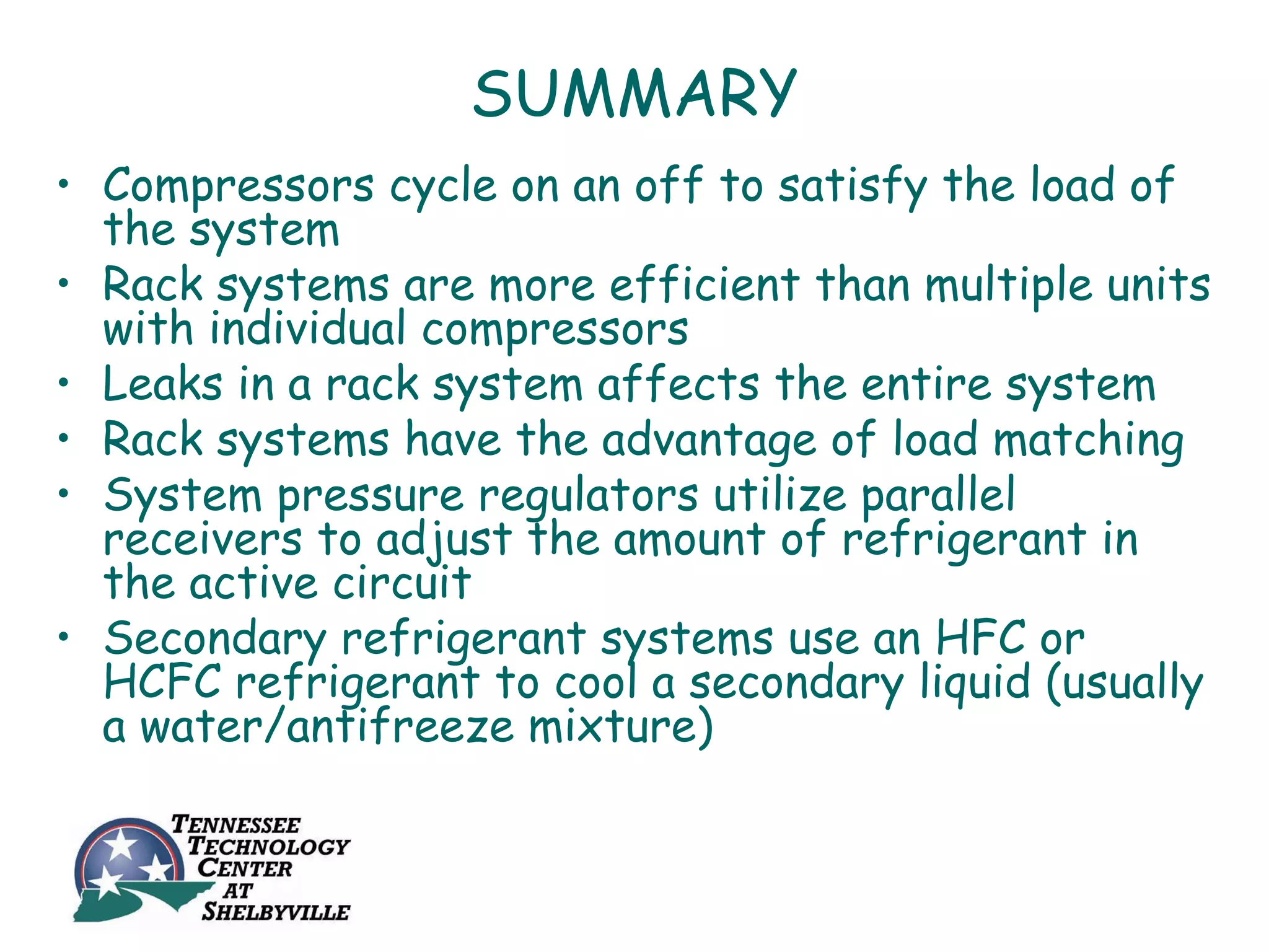 SUMMARY
• Compressors cycle on an off to satisfy the load of
  the system
• Rack systems are more efficient than multiple units
  with individual compressors
• Leaks in a rack system affects the entire system
• Rack systems have the advantage of load matching
• System pressure regulators utilize parallel
  receivers to adjust the amount of refrigerant in
  the active circuit
• Secondary refrigerant systems use an HFC or
  HCFC refrigerant to cool a secondary liquid (usually
  a water/antifreeze mixture)
 