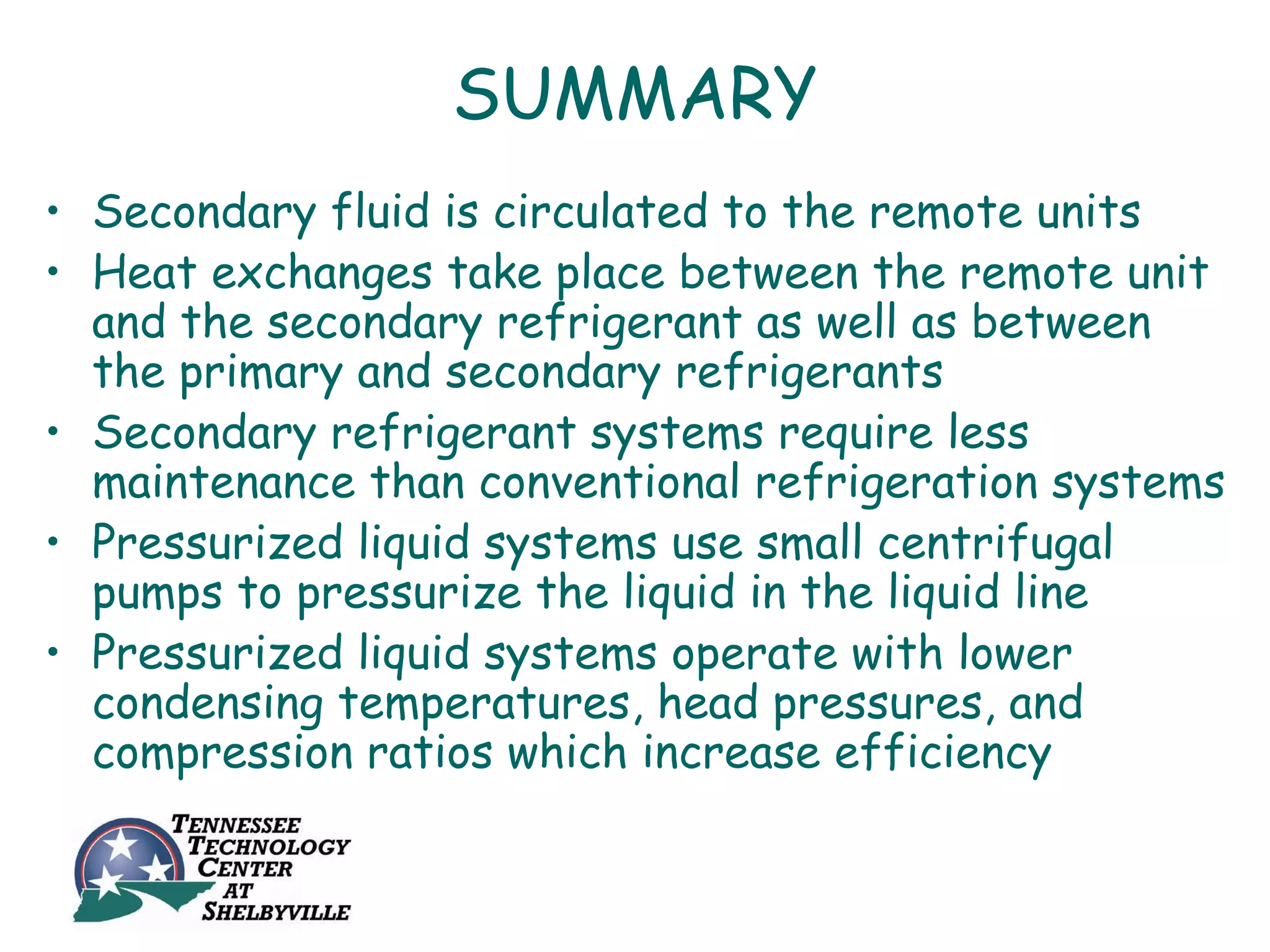 SUMMARY
• Secondary fluid is circulated to the remote units
• Heat exchanges take place between the remote unit
  and the secondary refrigerant as well as between
  the primary and secondary refrigerants
• Secondary refrigerant systems require less
  maintenance than conventional refrigeration systems
• Pressurized liquid systems use small centrifugal
  pumps to pressurize the liquid in the liquid line
• Pressurized liquid systems operate with lower
  condensing temperatures, head pressures, and
  compression ratios which increase efficiency
 