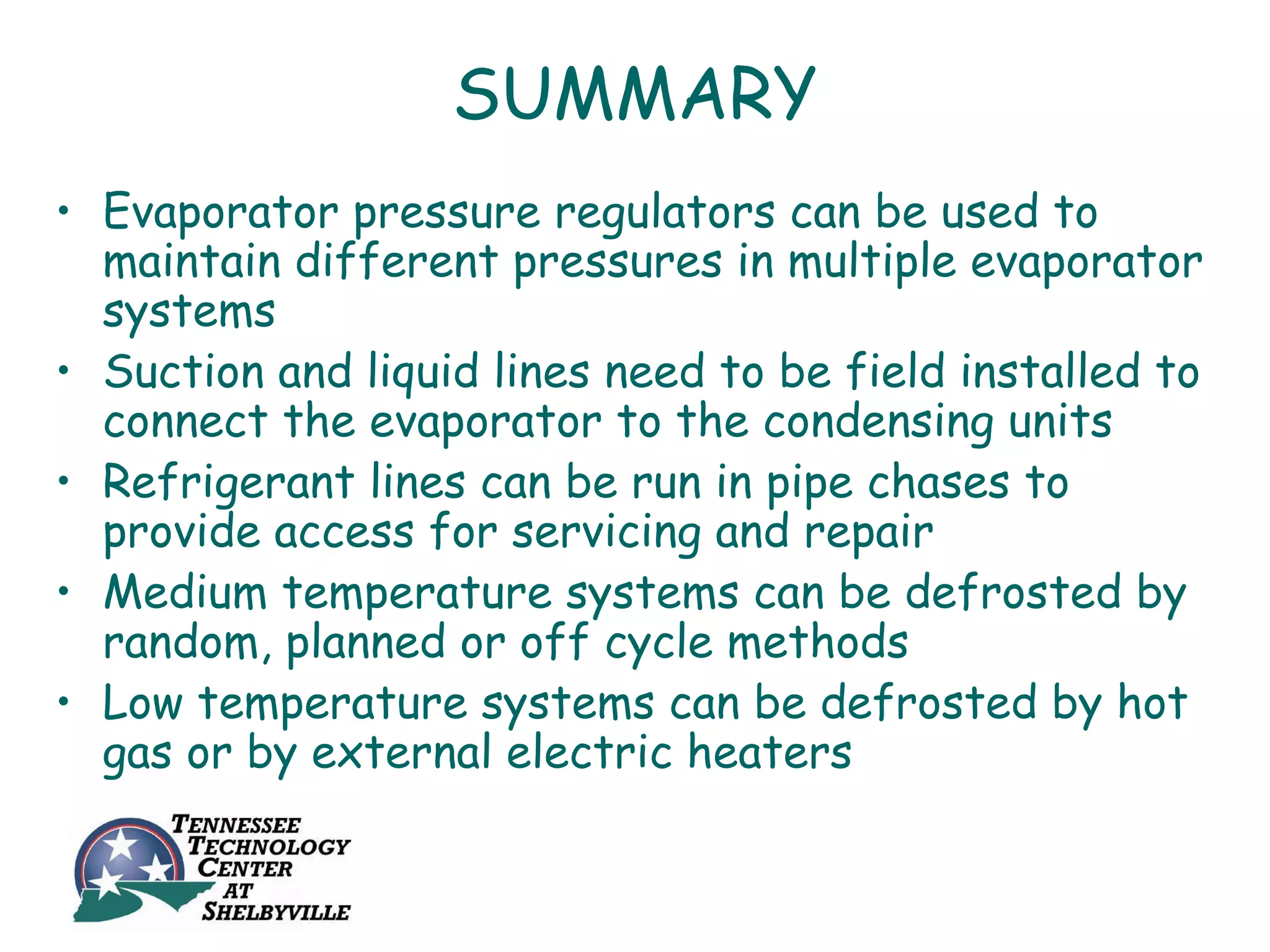 SUMMARY
• Evaporator pressure regulators can be used to
  maintain different pressures in multiple evaporator
  systems
• Suction and liquid lines need to be field installed to
  connect the evaporator to the condensing units
• Refrigerant lines can be run in pipe chases to
  provide access for servicing and repair
• Medium temperature systems can be defrosted by
  random, planned or off cycle methods
• Low temperature systems can be defrosted by hot
  gas or by external electric heaters
 